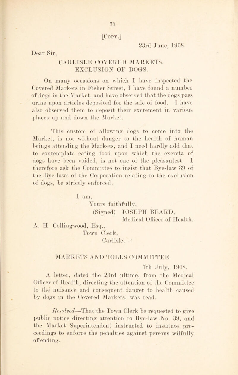 Dear Sir, [Copy.] 23rd June, 1908. CARLISLE COVERED MARKETS. EXCLUSION OF DOGS. On many occasions on which I have inspected the Covered Markets in Fisher Street, I have found a number of dogs in the Market, and have observed that the dogs pass urine upon articles deposited for the sale of food. I have also observed them to deposit their excrement in various places up and down the Market. This custom of allowing dogs to come into the Market, is not without danger to the health of human beings attending the Markets, and I need hardly add that to contemplate eating food upon which the excreta of dogs have been voided, is not one of the pleasantest. I therefore ask the Committee to insist that Bye-law 39 of the Bye-laws of the Corporation relating to the exclusion of dogs, be strictly enforced. I am, Yours faithfully, (Signed) JOSEPH BEARD, Medical Officer of Health. A. H. Collingwood, Esq., Town Clerk, Carlisle. V MARKETS AND TOLLS COMMITTEE. 7th July, 1908. A letter, dated the 23rd ultimo, from the Medical Officer of Health, directing the attention of the Committee to the nuisance and consequent danger to health caused by dogs in the Covered Markets, was read. Resolved—That the Town Clerk be requested to give public notice directing attention to Bye-law No. 39, and the Market Superintendent instructed to institute pro- ceedings to enforce the penalties against persons wilfully offending.