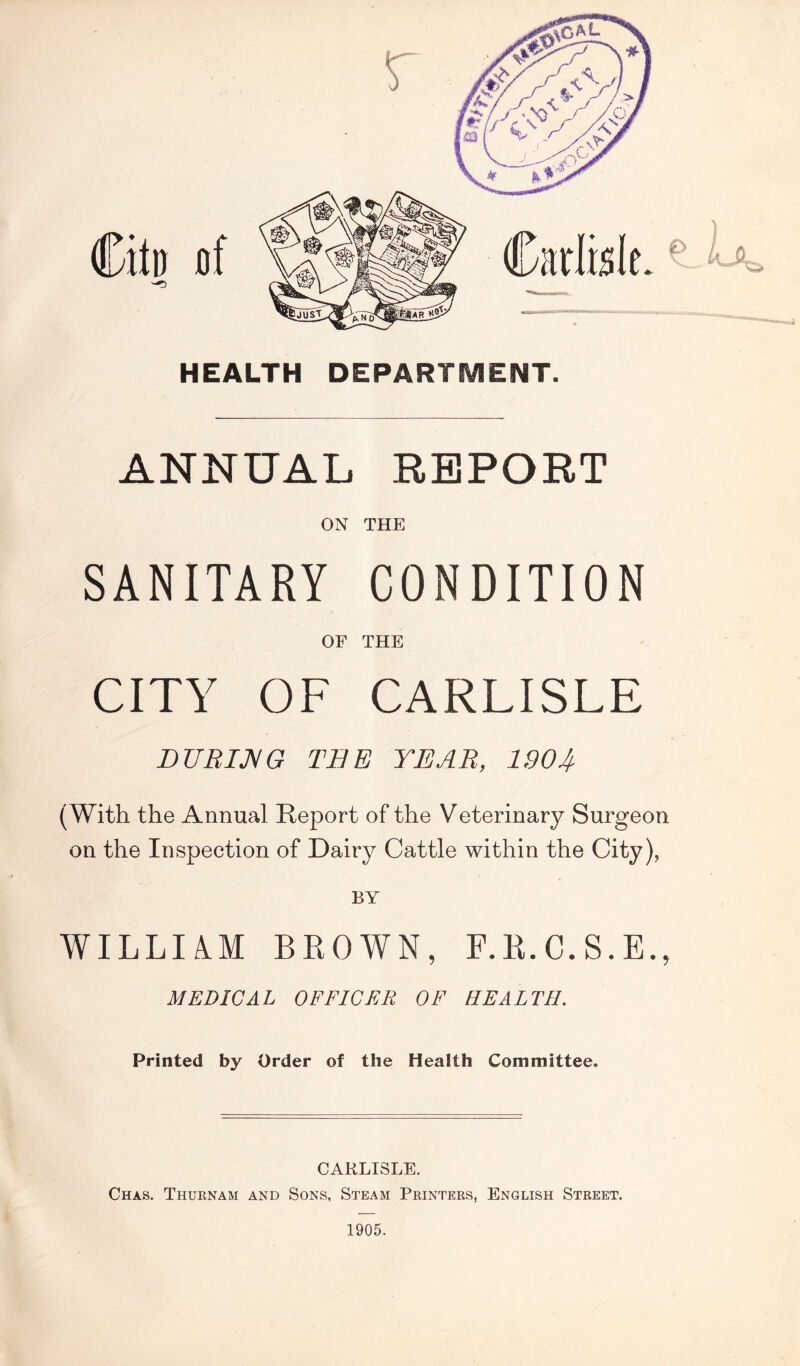 \ HEALTH DEPARTMENT. ANNUAL REPORT ON THE SANITARY CONDITION OF THE CITY OF CARLISLE DURING TEE YEAR, 190If (With the Annual Report of the Veterinary Surgeon on the Inspection of Dairy Cattle within the City), BY WILLIAlM BROWN, F.R.C.S.E., MEDICAL OFFICER OF HEALTH. Printed by Order of the Health Committee. CARLISLE. Chas. Thurnam and Sons, Steam Printers, English Street. 1905.