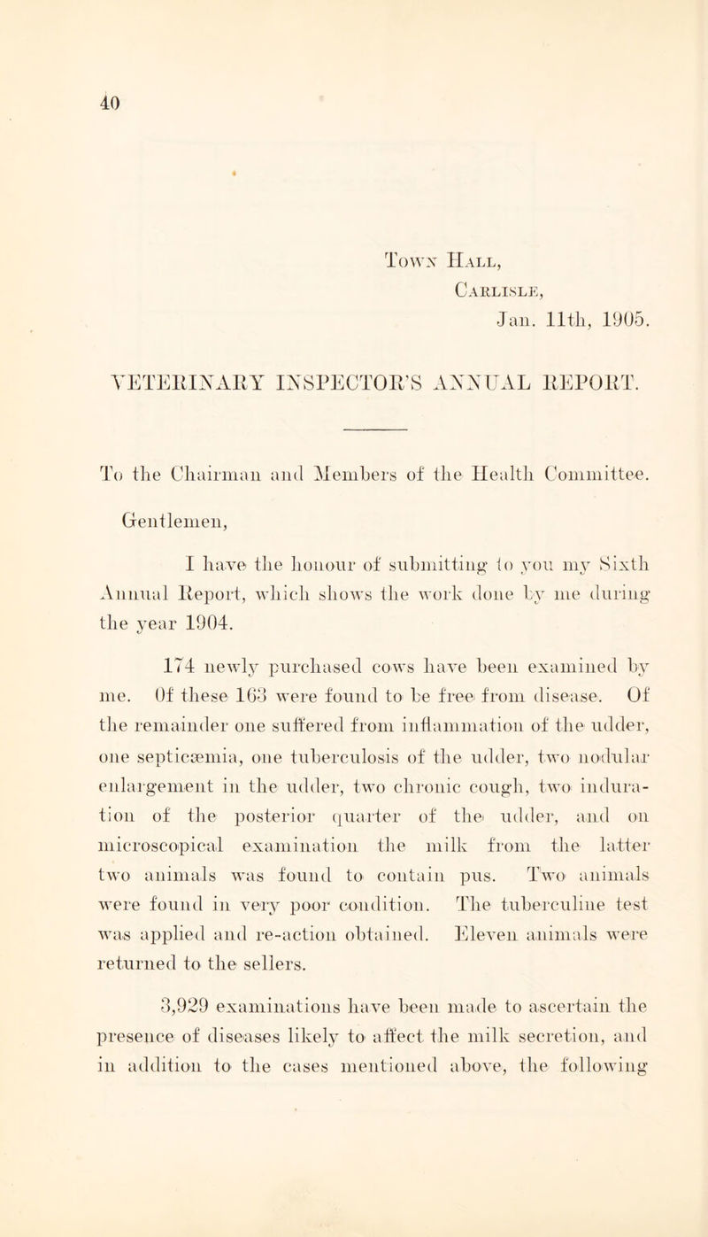 Town Hall, Carlisle, Jan. Utli, 1905. VETERINARY INSPECTOR’S ANNUAL REPORT. To the Chairman and Members of the Health Committee. Gentlemen, I have the honour of submitting to you my Sixth Annual Report, which shows the work done by me during the year 1904. 174 newly purchased cows have been examined by me. Of these 103 were found to be free from disease. Of the remainder one suffered from inflammation of the udder, one septicaemia, one tuberculosis of the udder, two nodular enlargement in the udder, two chronic cough, two indura- tion of the posterior quarter of tlm udder, and on microscopical examination the milk from the latter two animals was found to contain pus. Two animals were found in very poor condition. The tuberculine test was applied and re-action obtained. Eleven animals were returned to the sellers. 3,929 examinations have been made to ascertain the presence of diseases likely to affect the milk secretion, and in addition to the cases mentioned above, the following