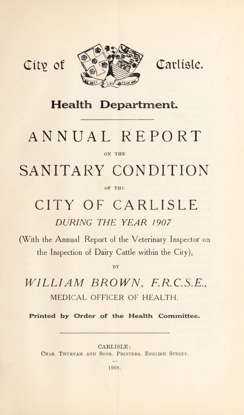 Clt\> of Carlisle. Health Department. ANNUAL REPORT ON THE SANITARY CONDITION OF THE CITY OF CARLISLE DURING THE YEAR 1907 (With the Annual Report of the Veterinary Inspector on the Inspection of Dairy Cattle within the City), WILLIAM BROWN, F.R.C.S.E., MEDICAL OFFICER OF HEALTH. Printed by Order of the Health Committee. CARLISLE: Chas. Thurnam and Sons, Printers, English Street. 1908.