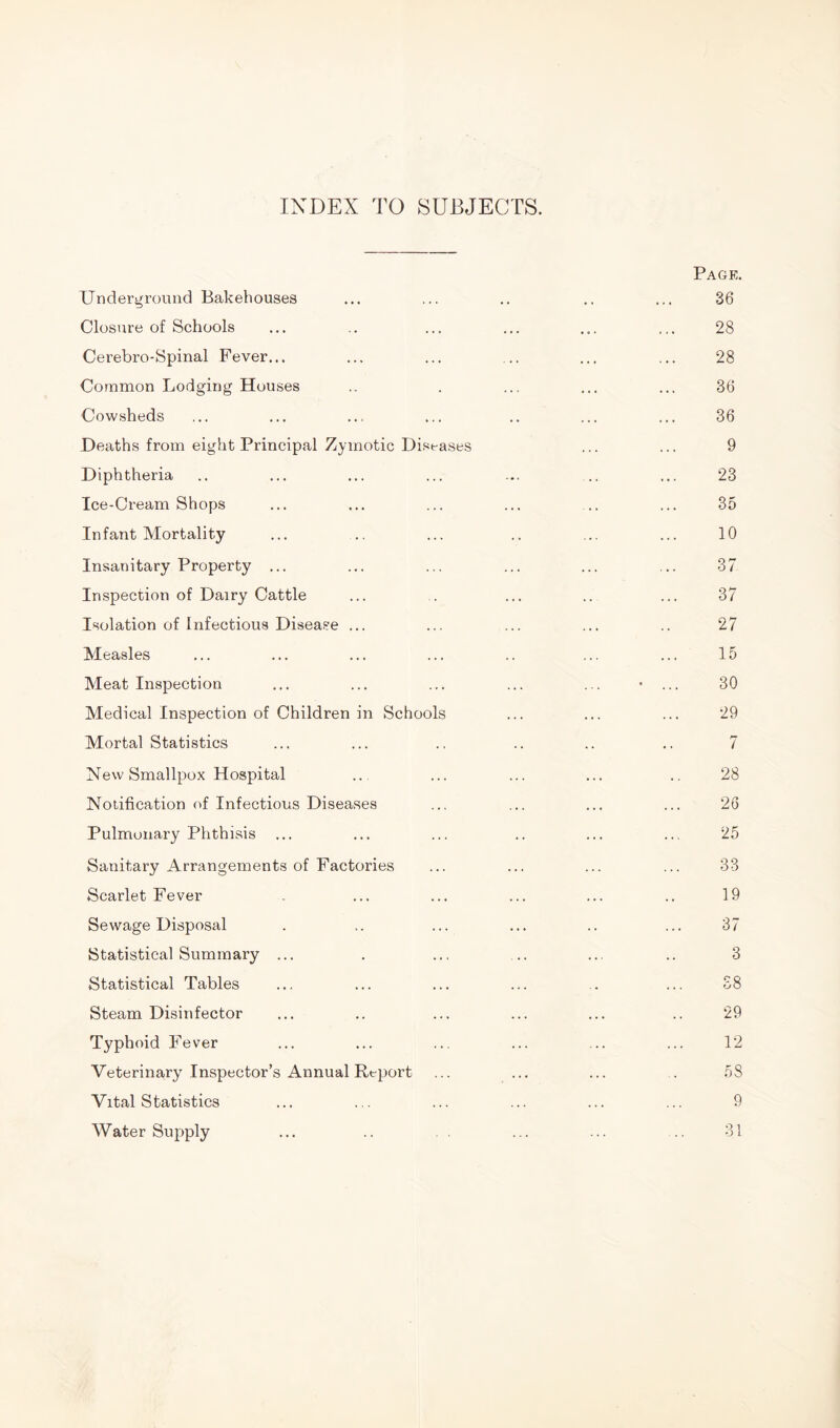 INDEX TO SUBJECTS. Page. Underground Bakehouses ... ... .. .. ... 36 Closure of Schools ... .. ... ... ... ... 28 Cerebro-Spinal Fever... ... ... ... ... ... 28 Common Lodging Houses .. . ... ... ... 36 Cowsheds ... ... ... ... .. ... ... 36 Deaths from eight Principal Zymotic Diseases ... ... 9 Diphtheria .. ... ... ... ... ... ... 23 Ice-Cream Shops ... ... ... ... ... ... 35 Infant Mortality ... .. ... .. ... ... 10 Insanitary Property ... ... ... ... ... ... 37 Inspection of Dairy Cattle ... . ... .. ... 37 Isolation of Infectious Disease ... ... ... ... .. 27 Measles ... ... ... ... .. ... ... 15 Meat Inspection ... ... ... ... ... • ... 30 Medical Inspection of Children in Schools ... ... ... 29 Mortal Statistics ... ... .. .. .. .. 7 New Smallpox Hospital ... ... ... ... .. 28 Notification of Infectious Diseases ... ... ... ... 26 Pulmonary Phthisis ... ... ... .. ... ... 25 Sanitary Arrangements of Factories ... ... ... ... 33 Scarlet Fever . ... ... ... ... .. 19 Sewage Disposal . .. ... ... .. ... 37 Statistical Summary ... . ... .. ... .. 3 Statistical Tables ... ... ... ... . ... 38 Steam Disinfector ... .. ... ... ... .. 29 Typhoid Fever ... ... ... ... ... ... 12 Veterinary Inspector’s Annual Report ... ... ... . 58 Vital Statistics ... ... ... ... ... ... 9 Water Supply ... .. . . ... ... .. 31