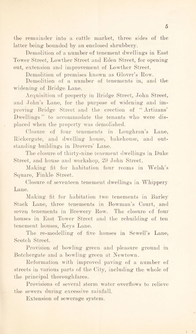 the remainder into a cattle market, three sides of the latter being bounded by an enclosed shrubbery. Demolition of a number of tenement dwellings in East Tower Street, Lowther Street and Eden Street, for opening out, extension and improvement of Lowther Street. Demolition of premises known as Glover’s Row. Demolition of a number of tenements in, and the widening of Bridge Lane. Acquisition of property in Bridge Street, John Street, and John’s Lane-, for the purpose of widening and im- proving Bridge Street and the erection of “ Artizans’ Dwellings ” to accommodate the tenants who were dis- placed when the property was demolished. Closure of four tenements in Loughran’s Lane, Rickergate, and dwelling house, bakehouse, and out- standing buildings in Drovers’ Lane. The closure of thirty-nine tenement dwellings in Duke Street, and house and workshop, 29 John Street. Making fit for habitation four rooms in Welsh’s Square, Emklo Street. Closure of seventeen tenement dwellings in Whippery Lane. Making fit for habitation two tenements in Barley Stack Lane, three tenements in Bowman’s Court, and * seven tenements in Brewery Row. The closure of four houses in East Tower Street and the rebuilding of ten tenement houses, Iveys Lane. The re-modelling of five houses in Sewell’s Lane1, Scotch Street, Provision of bowling green and pleasure ground in Botchergate and a bowling green at Acwtown. Reformation with improved paving of a number of streets in various parts of the City, including the whole of the principal thoroughfares. Provisions of several storm water overflows to relieve the sewers during excessive rainfall. Extension of sewerage system.