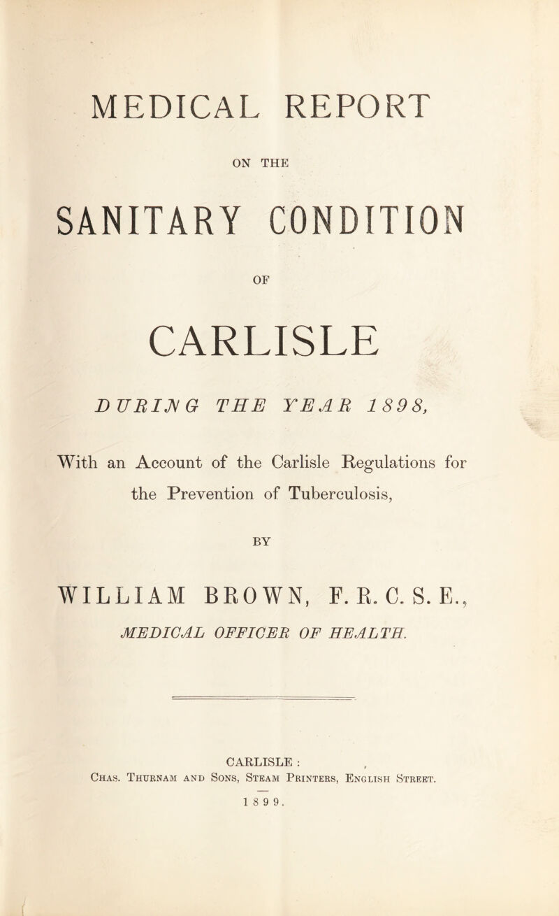 MEDICAL REPORT ON THE SANITARY CONDITION OF CARLISLE DURIJ^G THE YEAR 189 8, With an Account of the Carlisle Regulations for the Prevention of Tuberculosis, BY WILLIAM BROWN, F. R. C. S. E., MEDICAL OFFICER OF HEALTH. CARLISLE : Chas. Thurnam and Sons, Steam Printers, English Street.