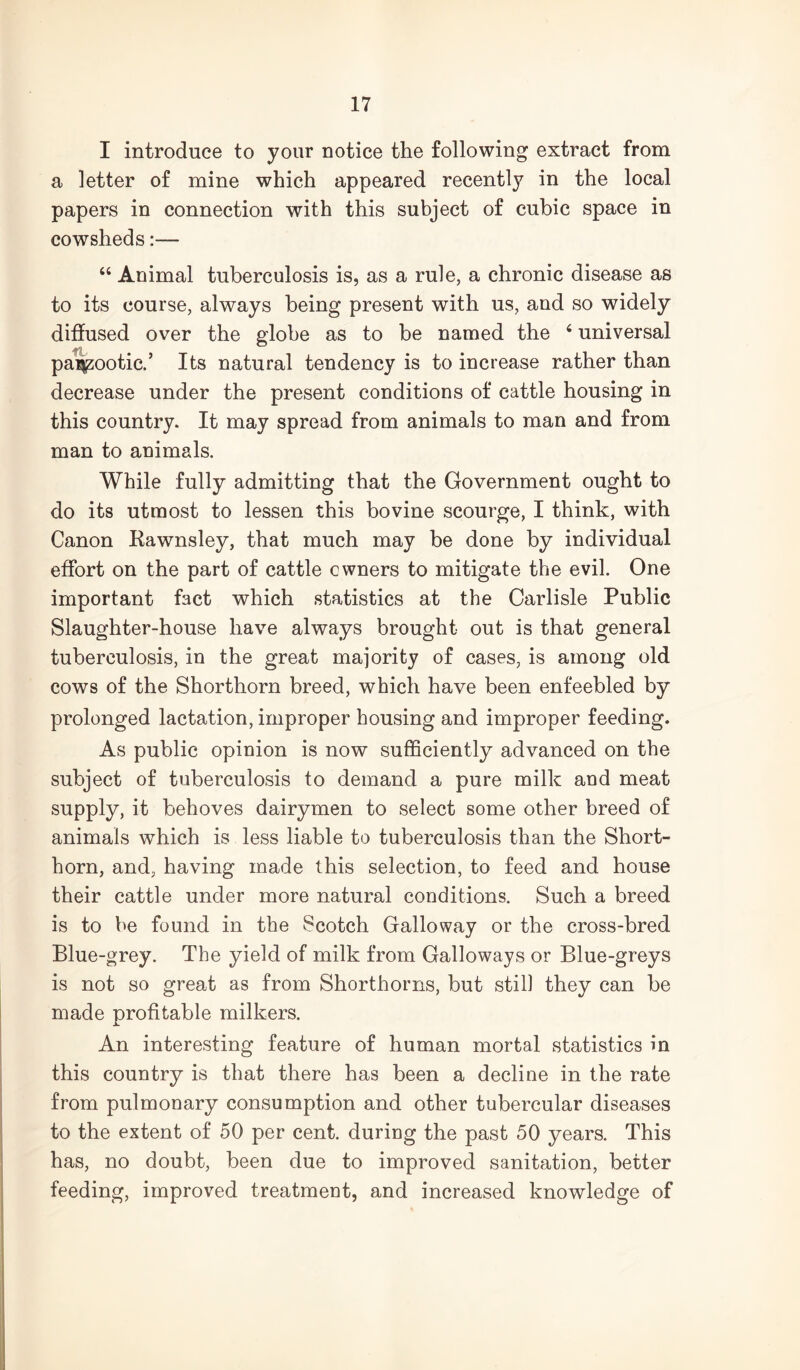 I introduce to your notice the following extract from a letter of mine which appeared recently in the local papers in connection with this subject of cubic space in cowsheds:— “ Animal tuberculosis is, as a rule, a chronic disease as to its course, always being present with us, and so widely diffused over the globe as to be named the ‘ universal pa^ootic/ Its natural tendency is to increase rather than decrease under the present conditions of cattle housing in this country. It may spread from animals to man and from man to animals. While fully admitting that the Government ought to do its utmost to lessen this bovine scourge, I think, with Canon Kawnsley, that much may be done by individual effort on the part of cattle owners to mitigate the evil. One important fact which statistics at the Carlisle Public Slaughter-house have always brought out is that general tuberculosis, in the great majority of cases, is among old cows of the Shorthorn breed, which have been enfeebled by prolonged lactation, improper housing and improper feeding. As public opinion is now sufficiently advanced on the subject of tuberculosis to demand a pure milk and meat supply, it behoves dairymen to select some other breed of animals which is less liable to tuberculosis than the Short- horn, and, having made this selection, to feed and house their cattle under more natural conditions. Such a breed is to be found in the Scotch Galloway or the cross-bred Blue-grey. The yield of milk from Galloways or Blue-greys is not so great as from Shorthorns, but still they can be made profitable milkers. An interesting feature of human mortal statistics in this country is that there has been a decline in the rate from pulmonary consumption and other tubercular diseases to the extent of 50 per cent, during the past 50 years. This has, no doubt, been due to improved sanitation, better feeding, improved treatment, and increased knowledge of