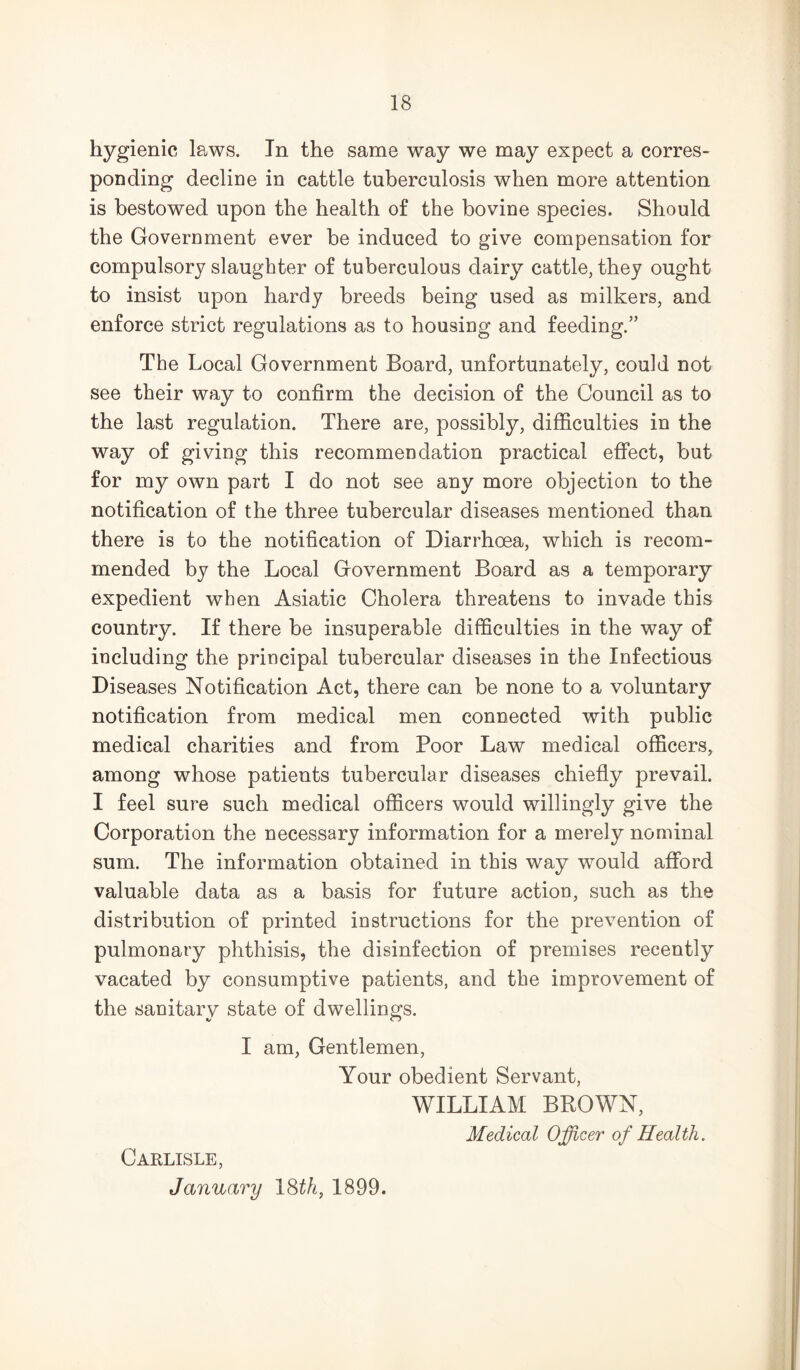 hygienic laws. In the same way we may expect a corres- ponding decline in cattle tuberculosis when more attention is bestowed upon the health of the bovine species. Should the Government ever be induced to give compensation for compulsory slaughter of tuberculous dairy cattle, they ought to insist upon hardy breeds being used as milkers, and enforce strict regulations as to housing and feeding.” The Local Government Board, unfortunately, could not see their way to confirm the decision of the Council as to the last regulation. There are, possibly, difficulties in the way of giving this recommendation practical effect, but for my own part I do not see any more objection to the notification of the three tubercular diseases mentioned than there is to the notification of Diarrhoea, which is recom- mended by the Local Government Board as a temporary expedient when Asiatic Cholera threatens to invade this country. If there be insuperable difficulties in the way of including the principal tubercular diseases in the Infectious Diseases Notification Act, there can be none to a voluntary notification from medical men connected with public medical charities and from Poor Law medical officers, among whose patients tubercular diseases chiefly prevail. I feel sure such medical officers would willingly give the Corporation the necessary information for a merely nominal sum. The information obtained in this way would afi’ord valuable data as a basis for future action, such as the distribution of printed instructions for the prevention of pulmonary phthisis, the disinfection of premises recently vacated by consumptive patients, and the improvement of the sanitary state of dwellings. I am. Gentlemen, Your obedient Servant, WILLIAM BROWN, Medical Officer of Health. Carlisle, January ISth, 1899.