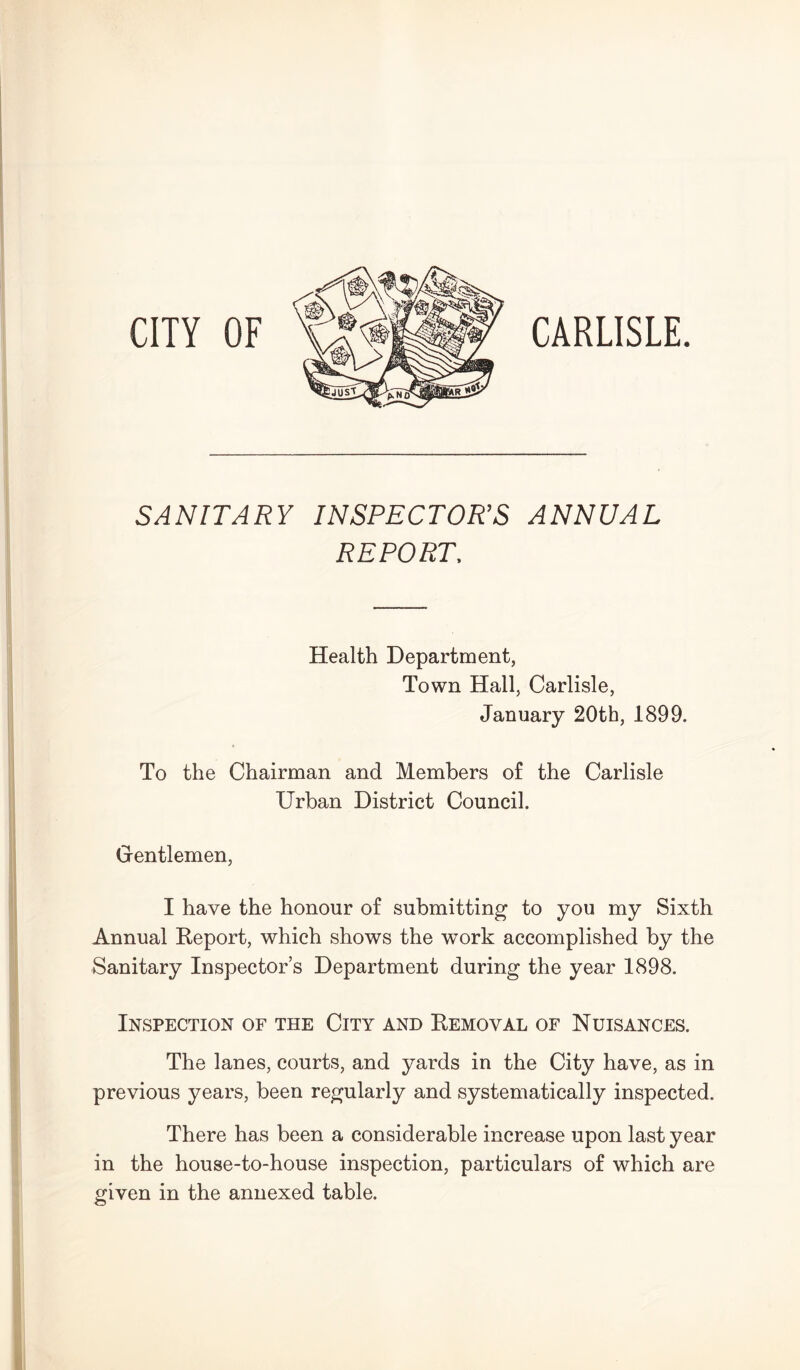 CITY OF CARLISLE. SANITARY INSPECTOR’S ANNUAL REPORT. Health Department, Town Hall, Carlisle, January 20th, 1899. To the Chairman and Members of the Carlisle Urban District Council. Gentlemen, I have the honour of submitting to you my Sixth Annual Report, which shows the work accomplished by the Sanitary Inspector’s Department during the year 1898. Inspection of the City and Removal of Nuisances. The lanes, courts, and yards in the City have, as in previous years, been regularly and systematically inspected. There has been a considerable increase upon last year in the house-to-house inspection, particulars of which are given in the annexed table.