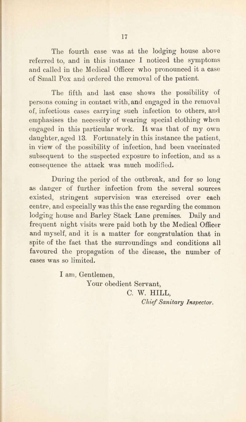 The fourth case was at the lodging house above referred to, and in this instance I noticed the symptoms and called in the Medical Officer who pronounced it a case of Small Pox and ordered the removal of the patient. The fifth and last case shows the possibility of persons coming in contact with, and engaged in the removal of, infectious cases carrying such infection to others, and emphasises the necessity of wearing special clothing when engaged in this particular work. It was that of my own daughter, aged 13. Fortunately in this instance the patient, in view of the possibility of infection, had been vaccinated subsequent to the suspected exposure to infection, and as a consequence the attack was much modified. During the period of the outbreak, and for so long as danger of further infection from the several sources existed, stringent supervision was exercised over each centre, and especially was this the case regarding the common lodging house and Barley Stack Lane premises. Daily and frequent night visits were paid both by the Medical Officer and myself, and it is a matter for congratulation that in spite of the fact that the surroundings and conditions all favoured the propagation of the disease, the number of cases was so limited. I am, Gentlemen, Your obedient Servant, C. W. HILL, Chief Sanitary Inspector.
