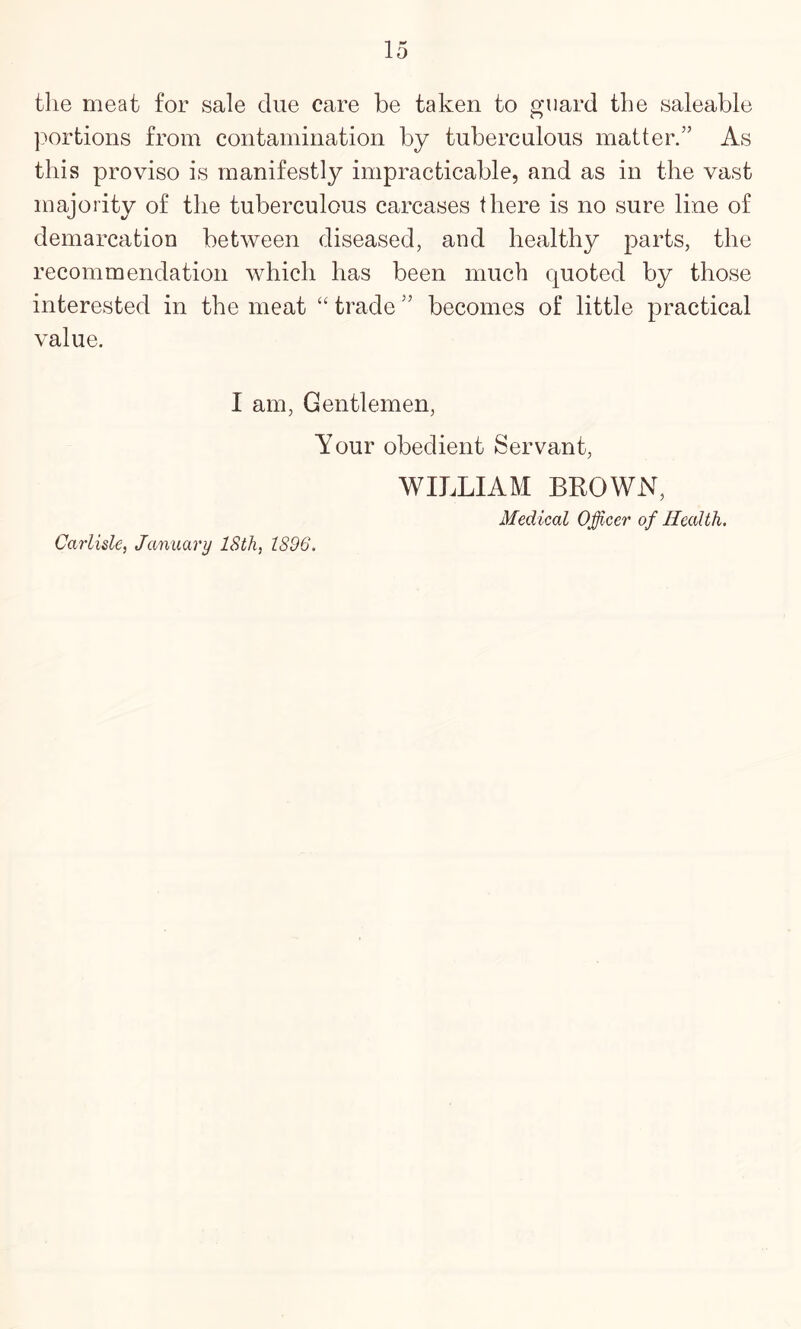 the meat for sale due care be taken to guard the saleable portions from contamination by tuberculous matter.” As this proviso is manifestly impracticable, and as in the vast majority of the tuberculous carcases there is no sure line of demarcation between diseased, and healthy parts, the recommendation which has been much quoted by those interested in the meat “ trade ” becomes of little practical value. I am. Gentlemen, Your obedient Servant, WILLIAM BROWN, Medical Officer of Health. Carlisle, January ISth, 1896.