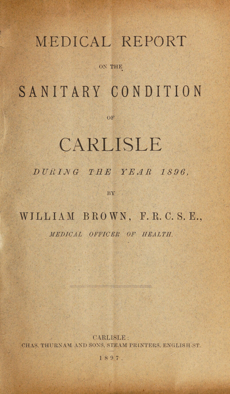 ON THE 'SANITARY CONDITION OF CARLISLE DURIjyG THE YEAR 1896, BY WILLIAM BKOWN, F. E. C. S. E., MEDICAL OFFICER OF HEALTH. CARLISLE : CHAS. THURNAM AND SONS, STEAM PRINTERS, ENGLISH-ST. 1 8 9 7.