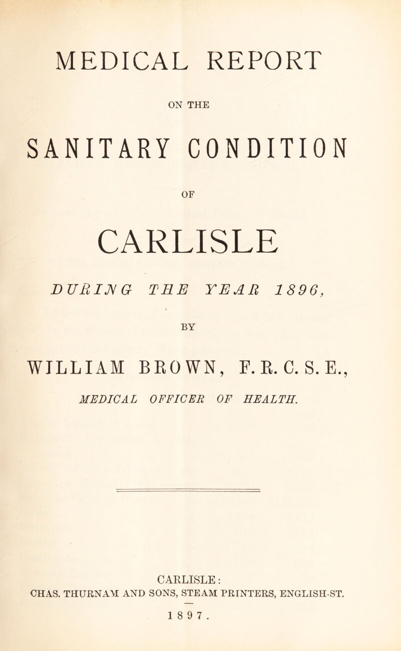 ON THE SANITARY CONDITION OF CARLISLE DUBIJ^G TEE YEAR 1896, WILLIAM BROWN, F. R. C. S. E., MEDICAL OFFICER OF HEALTH. CARLISLE; CHAS. THURNAM AND SONS, STEAM PRINTERS, ENGLISH-ST.