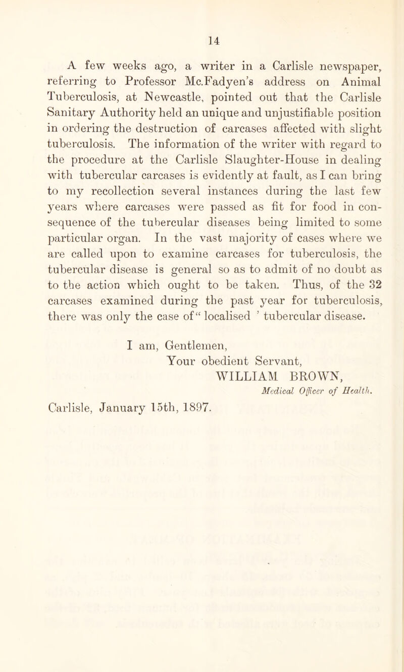 A few weeks ago, a writer in a Carlisle newspaper, referring to Professor Mc.Fadyen’s address on Animal Tuberculosis, at Newcastle, pointed out that the Carlisle Sanitary Authority held an unique and unjustifiable position in ordering the destruction of carcases affected with slight tuberculosis. The information of the writer with regard to the procedure at the Carlisle Slaughter-House in dealing with tubercular carcases is evidently at fault, as I can bring to my recollection several instances during the last few years where carcases were passed as fit for food in con- sequence of the tubercular diseases being limited to some particular organ. In the vast majority of cases where we are called upon to examine carcases for tuberculosis, the tubercular disease is general so as to admit of no doubt as to the action which ought to be taken. Thus, of the 82 carcases examined during the past year for tuberculosis, there was only the case of “ localised ’ tubercular disease. I am. Gentlemen, Your obedient Servant, WILLIAM BROWN, Medical Officer of Health. Carlisle, January 15th, 1897.