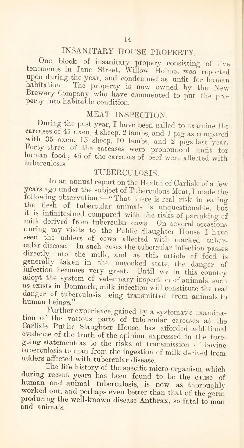 INSANITARY HOUSE PROPERTY. One block of insanitary propery consisting of five tenements in Jane Street, Willow Holme, was reported upon during the year, and condemned as unfit for human habitation. The property is now owned by the New Brewery Company who have commenced to put the pro- perty into habitable condition. MEAT INSPECTION. During the past year, I have been called to examine the carcases of 47 oxen, 4 sheep, 2 lambs, and 1 pig as compared with 35 oxen, 15 sheep, 10 lambs, and 2 pigs last year, rorty-three of the carcases were pronounced unfit for human food ; 45 of the carcases of beef were affected with tuberculosis. TUBERCULOSIS. In an annual report on the Health of Carlisle of a few years ago under the subject of Tuberculous Meat, I made the following observation :—“ That there is real' risk in eating the flesh. of tubercular animals is unquestionable, but it.is infinitesimal compared with the risks of partaking of milk derived from tubercular cows. On several occasions during my visits to the Public Slaughter House I have seen the udders of cows affected with marked tuber- cular disease. In such cases the tubercular infection passes directly into the milk, and as this article of food is generally taken in the uncooked state, the danger of infection becomes very great. Until we in this country adopt the system of veterinary inspection of animals, such as exists in Denmark, milk infection will constitute the real danger of tuberculosis being transmitted from animals to human beings.” Further experience, gained by a systematic examina- tion . of the various parts of tubercular carcases at the Carlisle Public Slaughter House, has afforded additional evidence of the truth of the opinion expressed in the fore- going statement as to the risks of transmission < f bovine tuberculosis to man from the ingestion of milk derived from udders affected with tubercular disease. The life history of the specific micro-organism, which during recent ys^rs has been found to be the cause of human and animal tuberculosis, is now as thoroughly worked out, and perhaps even better than that of the germ producing the well-known disease Anthrax, so fatal to man and animals.