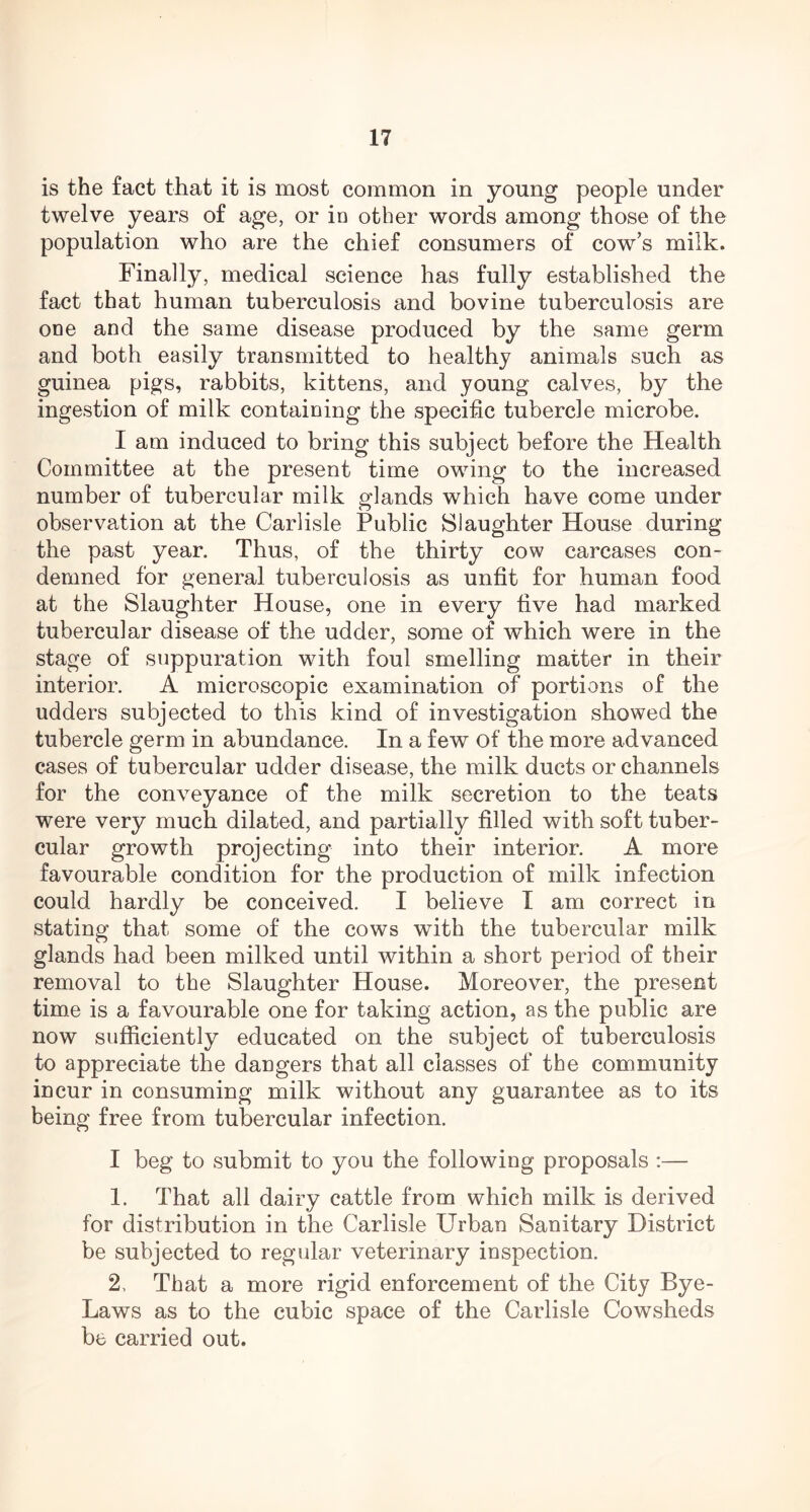 is the fact that it is most common in young people under twelve years of age, or in other words among those of the population who are the chief consumers of cow’s milk. Finally, medical science has fully established the fact that human tuberculosis and bovine tuberculosis are one and the same disease produced by the same germ and both easily transmitted to healthy animals such as guinea pigs, rabbits, kittens, and young calves, by the ingestion of milk containing the specific tubercle microbe. I am induced to bring this subject before the Health Committee at the present time owing to the increased number of tubercular milk glands which have come under observation at the Carlisle Public Slaughter House during the past year. Thus, of the thirty cow carcases con- demned for general tuberculosis as unfit for human food at the Slaughter House, one in every five had marked tubercular disease of the udder, some of which were in the stage of suppuration with foul smelling matter in their interior. A microscopic examination of portions of the udders subjected to this kind of investigation showed the tubercle germ in abundance. In a few of the more advanced cases of tubercular udder disease, the milk ducts or channels for the conveyance of the milk secretion to the teats were very much dilated, and partially filled with soft tuber- cular growth projecting into their interior. A more favourable condition for the production of milk infection could hardly be conceived. I believe I am correct in stating that some of the cows with the tubercular milk glands had been milked until within a short period of their removal to the Slaughter House. Moreover, the present time is a favourable one for taking action, as the public are now sufficiently educated on the subject of tuberculosis to appreciate the dangers that all classes of the community incur in consuming milk without any guarantee as to its being free from tubercular infection. I beg to submit to you the following proposals :— 1. That all dairy cattle from which milk is derived for distribution in the Carlisle Urban Sanitary District be subjected to regular veterinary inspection. 2. That a more rigid enforcement of the City Bye- Laws as to the cubic space of the Carlisle Cowsheds be carried out.