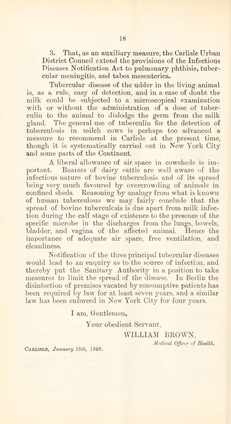 3. That, as an auxiliary measure, the Carlisle Urban District Council extend the provisions of the Infectious Diseases Notification Act to pulmonary phthisis, tuber- cular meningitis, and tabes mesenterica. Tubercular disease of the udder in the living animal is, as a rule, easy of detection, and in a case of doubt the milk could be subjected to a microscopical examination with or without the administration of a dose of tuber- culin to the animal to dislodge the germ from the milk gland. The general use of tuberculin for the detection of tuberculosis in milch cows is perhaps too advanced a measure to recommend in Carlisle at the present time, though it is systematically carried out in New York City and some parts of the Continent. A liberal allowance of air space in cowsheds is im- portant. Rearers of dairy cattle are well aware of the infectious nature of bovine tuberculosis and of its spread being very much favoured by overcrowding of animals in confined sheds. Reasoning by analogy from what is known of human tuberculosis we may fairly conclude that the spread of bovine tuberculosis is due apart from milk infec- tion during the calf stage of existence to the presence of the specific microbe in the discharges from the lungs, bowels, bladder, and vagina of the affected animal. Hence the importance of adequate air space, free ventilation, and cleanliness. Notification of the three principal tubercular diseases would lead to an enquiry as to the source of infection, and thereby put the Sanitary Authority in a position to take measures to limit the spread of the disease. In Berlin the disinfection of premises vacated by consumptive patients has been required by law for at least seven years, and a similar law has been enforced in New York City for four years. I am, Gentlemen, Your obedient Servant, WILLIAM BROWN, Medical Officer of Health. Carlisle, January 18£A, 1898.