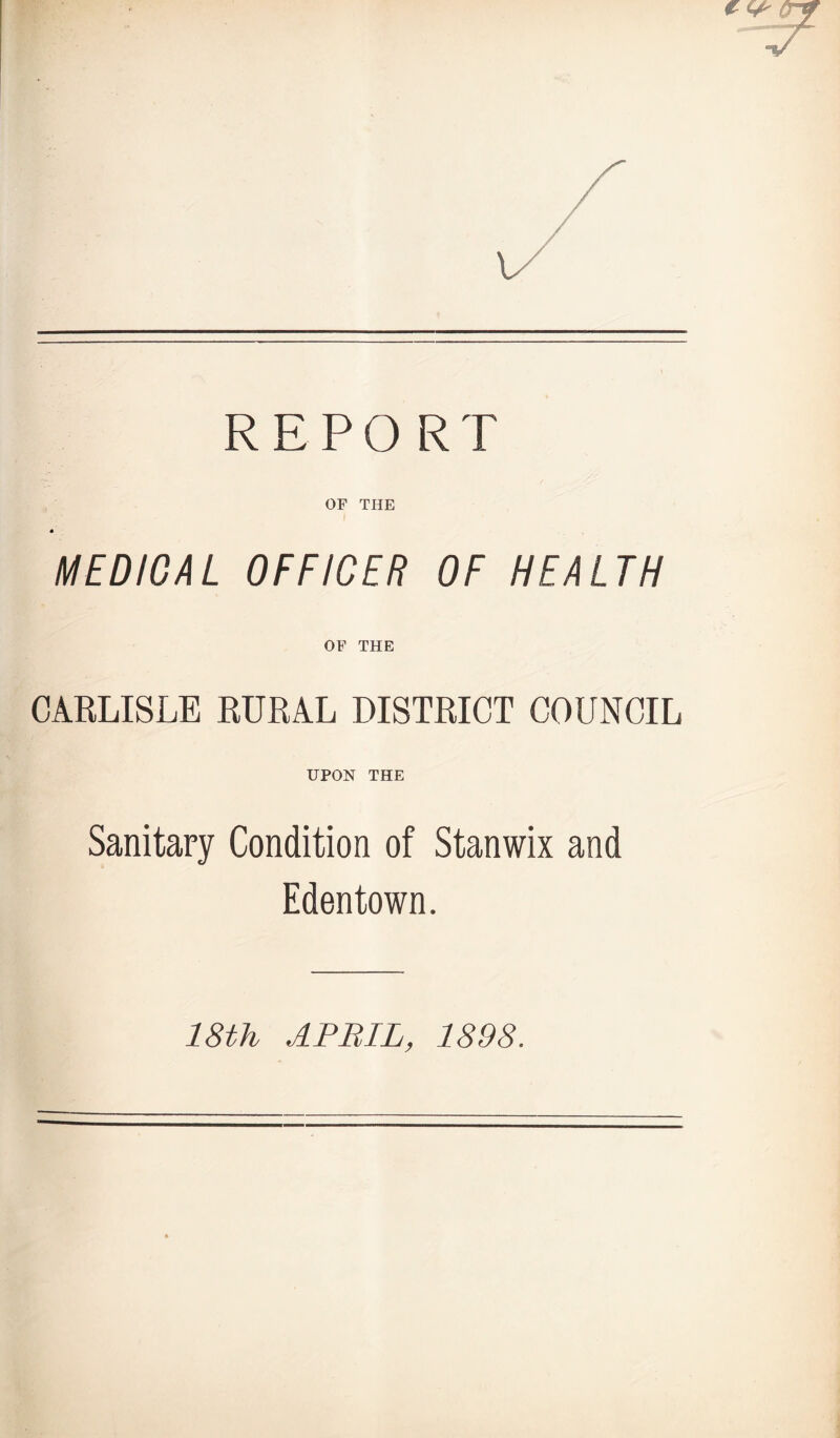 REPO RT OF THE MEDICAL OFFICER OF HEALTH OF THE CARLISLE RURAL DISTRICT COUNCIL UPON THE Sanitary Condition of Stanwix and Edentown. 18th APRIL, 1898.