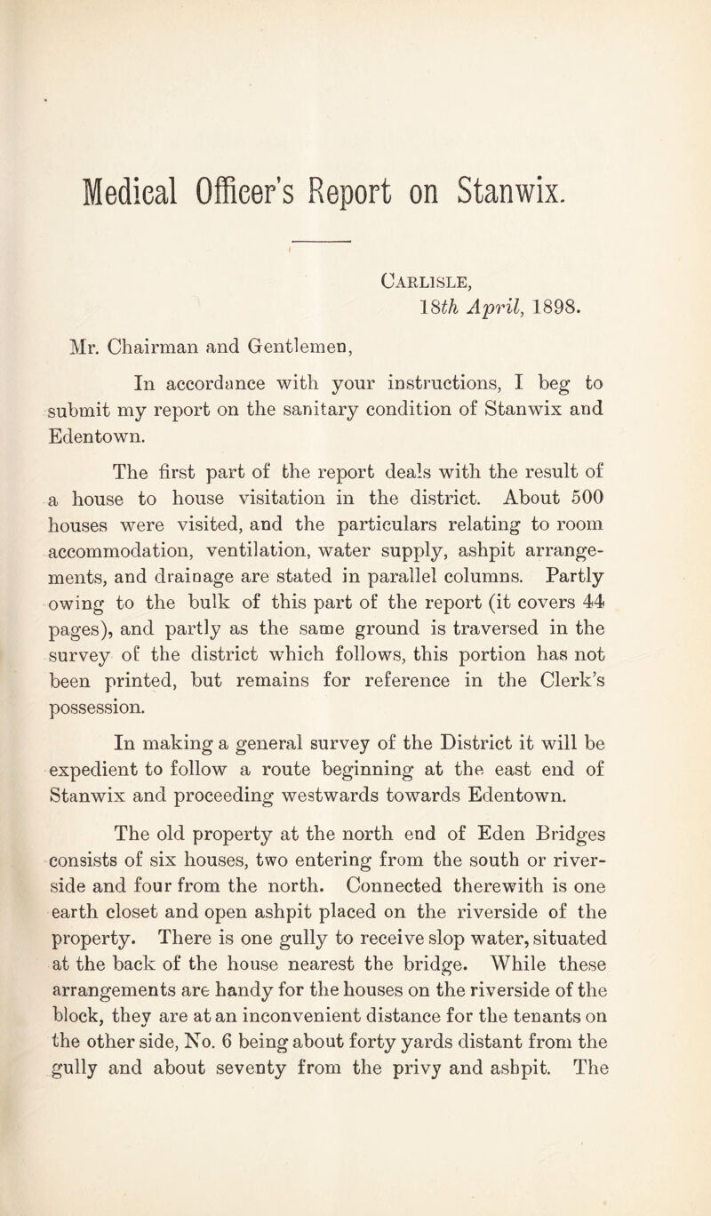 Medical Officer’s Report on Stanwix. Carlisle, 18^ April, 1898. Mr. Chairman and Gentlemen, In accordance with your instructions, I beg to submit my report on the sanitary condition of Stanwix and Edentown. The first part of the report deals with the result of a house to house visitation in the district. About 500 houses were visited, and the particulars relating to room accommodation, ventilation, water supply, ashpit arrange- ments, and drainage are stated in parallel columns. Partly owing to the bulk of this part of the report (it covers 44 pages), and partly as the same ground is traversed in the survey of the district which follows, this portion has not been printed, but remains for reference in the Clerk's possession. In making a general survey of the District it will be expedient to follow a route beginning at the east end of Stanwix and proceeding westwards towards Edentown. The old property at the north end of Eden Bridges consists of six houses, two entering from the south or river- side and four from the north. Connected therewith is one earth closet and open ashpit placed on the riverside of the property. There is one gully to receive slop water, situated at the back of the house nearest the bridge. While these arrangements are handy for the houses on the riverside of the block, thev are at an inconvenient distance for the tenants on the other side, No. 6 being about forty yards distant from the gully and about seventy from the privy and ashpit. The