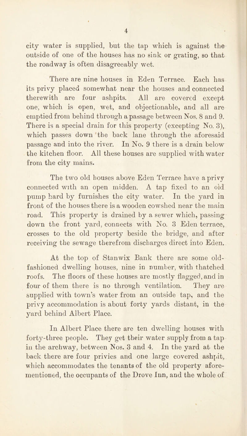 city water is supplied, but the tap which is against the outside of one of the houses has no sink or grating, so that the roadway is often disagreeably wet. There are nine houses in Eden Terrace. Each has its privy placed somewhat near the houses and connected therewith are four ashpits. All are covered except one, which is open, wet, and objectionable, and all are emptied from behind through a passage between Nos. 8 and 9. There is a special drain for this property (excepting No. 3), which passes down the back lane through the aforesaid passage and into the river. In No. 9 there is a drain below the kitchen floor. All these houses are supplied with water from the city mains. The two old houses above Eden Terrace have a privy connected with an open midden. A tap fixed to an old pump hard by furnishes the city water. In the yard in front of the houses there is a wooden cowshed near the main road. This property is drained by a sewer which, passing down the front yard, connects with No. 3 Eden terrace, crosses to the old property beside the bridge, and after receiving the sewage therefrom discharges direct into Eden. At the top of Stanwix Bank there are some old- fashioned dwelling houses, nine in number, with thatched roofs. The floors of these houses are mostly flagged,and in four of them there is no through ventilation. They are supplied with town’s water from an outside tap, and the privy accommodation is about forty yards distant, in the yard behind Albert Place. In Albert Place there are ten dwelling houses with forty-three people. They get their water supply from a tap in the archway, between Nos. 3 and 4. In the yard at the back there are four privies and one large covered ashpit, which accommodates the tenants of the old property afore- mentioned, the occupants of the Drove Inn, and the whole of