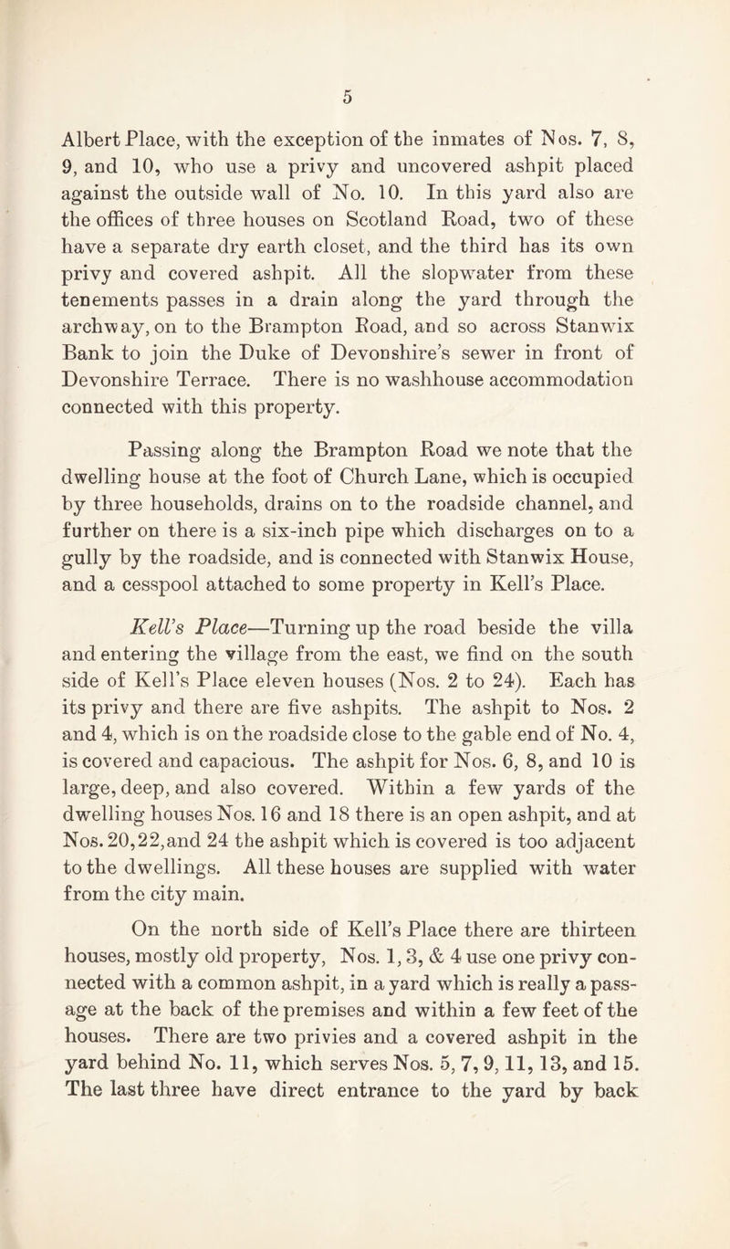 Albert Place, with the exception of the inmates of Nos. 7, S, 9, and 10, who use a privy and uncovered ashpit placed against the outside wall of No. 10. In this yard also are the offices of three houses on Scotland Road, two of these have a separate dry earth closet, and the third has its own privy and covered ashpit. All the slopwater from these tenements passes in a drain along the yard through the archway, on to the Brampton Road, and so across Stanwix Bank to join the Duke of Devonshire’s sewer in front of Devonshire Terrace. There is no washhouse accommodation connected with this property. Passing along the Brampton Road we note that the dwelling house at the foot of Church Lane, which is occupied by three households, drains on to the roadside channel, and further on there is a six-inch pipe which discharges on to a gully by the roadside, and is connected with Stanwix House, and a cesspool attached to some property in Kell’s Place. Kell’s Place—Turning up the road beside the villa and entering the village from the east, we find on the south side of Kell’s Place eleven houses (Nos. 2 to 24). Each has its privy and there are five ashpits. The ashpit to Nos. 2 and 4, which is on the roadside close to the gable end of No. 4, is covered and capacious. The ashpit for Nos. 6, 8, and 10 is large, deep, and also covered. Within a few yards of the dwelling houses Nos. 16 and 18 there is an open ashpit, and at Nos. 20,22,and 24 the ashpit which is covered is too adjacent to the dwellings. All these houses are supplied with water from the city main. On the north side of Kell’s Place there are thirteen houses, mostly old property, Nos. 1, 3, & 4 use one privy con- nected with a common ashpit, in a yard which is really a pass- age at the back of the premises and within a few feet of the houses. There are two privies and a covered ashpit in the yard behind No. 11, which serves Nos. 5, 7, 9,11,13, and 15. The last three have direct entrance to the yard by back