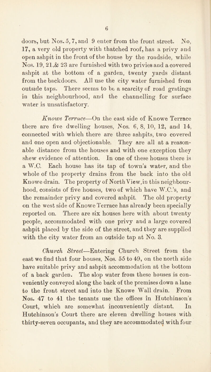 doors, but Nos. 5, 7, and 9 enter from the front street. No, 17, a very old property with thatched roof, has a privy and open ashpit in the front of the house by the roadside, while Nos. 19, 21,& 23 are furnished with two privies and a covered ashpit at the bottom of a garden, twenty yards distant from the backdoors. All use the city water furnished from outside taps. There seems to be a scarcity of road gratings in this neighbourhood, and the channelling for surface water is unsatisfactory. Knowe Terrace—On the east side of Knowe Terrace there are five dwelling houses, Nos. 6, 8, 10, 12, and 14, connected with which there are three ashpits, two covered and one open and objectionable. They are all at a reason- able distance from the houses and with one exception they shew evidence of attention. In one of these houses there is a W.C. Each house has its tap of town’s water, and the whole of the property drains from the back into the old Knowe drain. The property of North View,in this neighbour- hood, consists of five houses, two of which have W.C.’s, and the remainder privy and covered ashpit. The old property on the west side of Knowe Terrace has already been specially reported on. There are six houses here with about twenty people, accommodated with one privy and a large covered ashpit placed by the side of the street, and they are supplied with the city water from an outside tap at No. 3. Church Street—Entering Church Street from the east we find that four houses, Nos. 55 to 49, on the north side have suitable privy and ashpit accommodation at the bottom of a back garden. The slop water from these houses is con- veniently conveyed along the back of the premises down a lane to the front street and into the Knowe Wall drain. From Nos. 47 to 41 the tenants use the offices in Hutchinson’s Court, which are somewhat inconveniently distant. In Hutchinson’s Court there are eleven dwelling houses with thirty-seven occupants, and they are accommodated with four