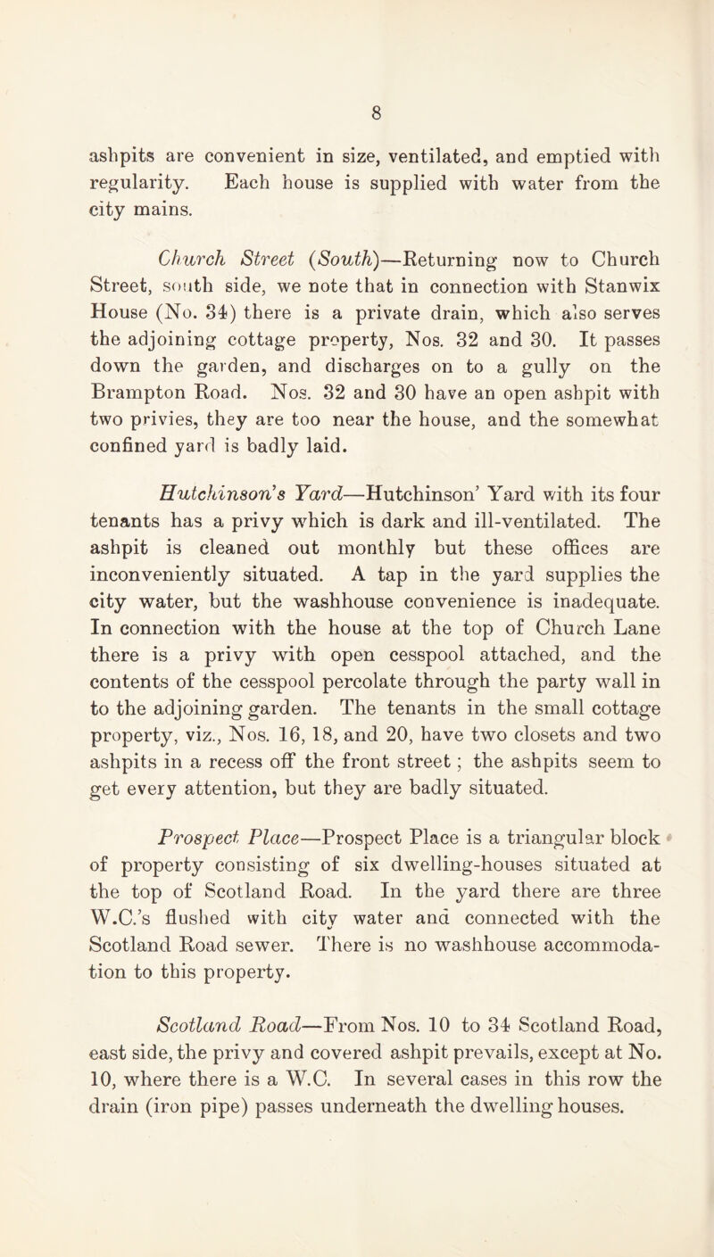 ashpits are convenient in size, ventilated, and emptied with regularity. Each house is supplied with water from the city mains. Church Street (South)—Returning now to Church Street, south side, we note that in connection with Stanwix House (No. 34?) there is a private drain, which also serves the adjoining cottage property, Nos. 32 and 30. It passes down the garden, and discharges on to a gully on the Brampton Road. Nos. 32 and 30 have an open ashpit with two privies, they are too near the house, and the somewhat confined yard is badly laid. Hutchinson’s Yard—Hutchinson’ Yard with its four tenants has a privy which is dark and ill-ventilated. The ashpit is cleaned out monthly but these offices are inconveniently situated. A tap in the yard supplies the city water, but the washhouse convenience is inadequate. In connection with the house at the top of Church Lane there is a privy with open cesspool attached, and the contents of the cesspool percolate through the party wall in to the adjoining garden. The tenants in the small cottage property, viz., Nos. 16, 18, and 20, have two closets and two ashpits in a recess off the front street; the ashpits seem to get every attention, but they are badly situated. Prospect Place—Prospect Place is a triangular block of property consisting of six dwelling-houses situated at the top of Scotland Road. In the yard there are three W.C.’s flushed with citv water and connected with the %/ Scotland Road sewer. There is no washhouse accommoda- tion to this property. Scotland Road—From Nos. 10 to 34? Scotland Road, east side, the privy and covered ashpit prevails, except at No. 10, where there is a W.C. In several cases in this row the drain (iron pipe) passes underneath the dwelling houses.