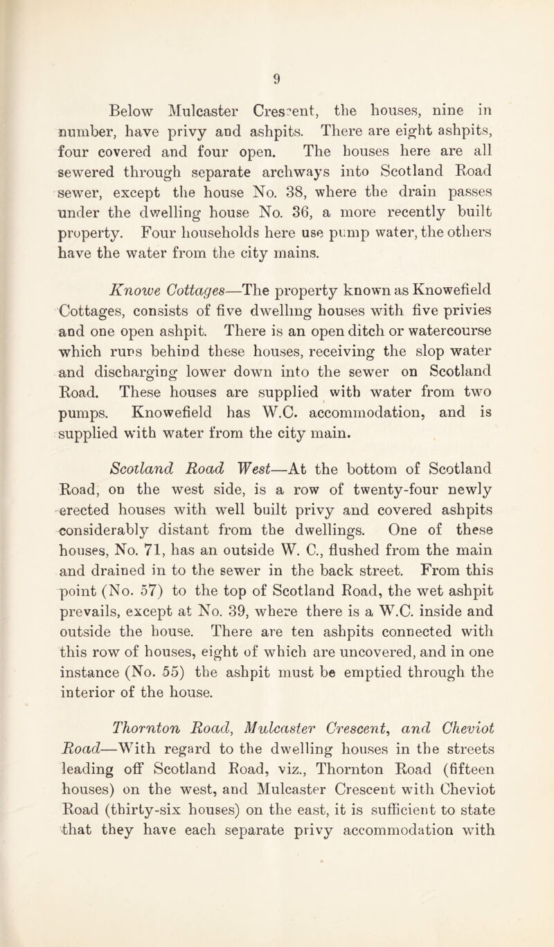 Below Mulcaster Crescent, the houses, nine in number, have privy and ashpits. There are eight ashpits, four covered and four open. The houses here are all sewered through separate archways into Scotland Road sewer, except the house No. 38, where the drain passes under the dwelling house No. 36, a more recently built property. Four households here use pump water, the others have the water from the city mains. Knowe Cottages—The property known as Knowefield Cottages, consists of five dwelling houses with five privies and one open ashpit. There is an open ditch or watercourse which runs behind these houses, receiving the slop water and discharging lower down into the sewer on Scotland Road. These houses are supplied with water from two pumps. Knowefield has W.C. accommodation, and is supplied with water from the city main. Scotland Road West—At the bottom of Scotland Road, on the west side, is a row of twenty-four newly erected houses with well built privy and covered ashpits considerably distant from the dwellings. One of these houses, No. 71, has an outside W. C., flushed from the main and drained in to the sewer in the back street. From this point (No. 57) to the top of Scotland Road, the wet ashpit prevails, except at No. 39, where there is a W.C. inside and outside the house. There are ten ashpits connected with this row of houses, eight of which are uncovered, and in one instance (No. 55) the ashpit must be emptied through the interior of the house. Thornton Road, Mulcaster Crescent, and Cheviot Road—With regard to the dwelling houses in the streets leading off Scotland Road, viz., Thornton Road (fifteen houses) on the west, and Mulcaster Crescent with Cheviot Road (thirty-six houses) on the east, it is sufficient to state that they have each separate privy accommodation with