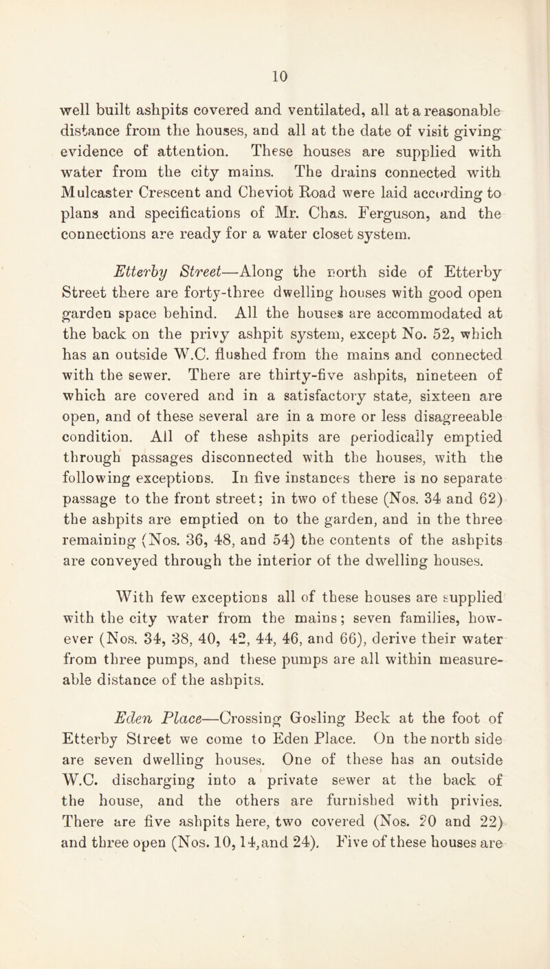 well built ashpits covered and ventilated, all at a reasonable distance from the houses, and all at the date of visit giving evidence of attention. These houses are supplied with water from the city mains. The drains connected with Mulcaster Crescent and Cheviot Road were laid according to plans and specifications of Mr. Chas. Ferguson, and the connections are ready for a water closet system. Etterby Street—Along the north side of Etterby Street there are forty-three dwelling houses with good open garden space behind. All the houses are accommodated at the back on the privy ashpit system, except No. 52, which has an outside W.C. flushed from the mains and connected with the sewer. There are thirty-five ashpits, nineteen of which are covered and in a satisfactory state, sixteen are open, and of these several are in a more or less disagreeable condition. All of these ashpits are periodically emptied through passages disconnected with the houses, with the following exceptions. In five instances there is no separate passage to the front street; in two of these (Nos. 34 and 62) the ashpits are emptied on to the garden, and in the three remaining (Nos. 36, 48, and 54) the contents of the ashpits are conveyed through the interior of the dwelling houses. With few exceptions all of these houses are supplied with the city water from the mains; seven families, how7- ever (Nos. 34, 38, 40, 42, 44, 46, and 66), derive their water from three pumps, and these pumps are all within measure- able distance of the ashpits. Eden Place—Crossing Gosling Beck at the foot of Etterby Street we come to Eden Place. On the north side are seven dwelling houses. One of these has an outside W.C. discharging into a private sewer at the back of the house, and the others are furnished with privies. There are five ashpits here, two covered (Nos. 20 and 22) and three open (Nos. 10,14, and 24). Five of these houses are