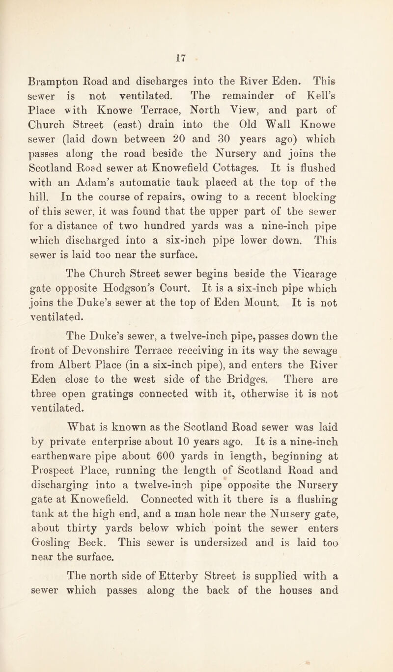 Brampton Road and discharges into the River Eden. This sewer is not ventilated. The remainder of Kell’s Place with Knowe Terrace, North View, and part of Church Street (east) drain into the Old Wall Knowe sewer (laid down between 20 and 30 years ago) which passes along the road beside the Nursery and joins the Scotland Road sewer at Knowefield Cottages. It is flushed with an Adam’s automatic tank placed at the top of the hill. In the course of repairs, owing to a recent blocking of this sewer, it was found that the upper part of the sewer for a distance of two hundred yards was a nine-inch pipe which discharged into a six-inch pipe lower down. This sewer is laid too near the surface. The Church Street sewer begins beside the Vicarage gate opposite Hodgson’s Court. It is a six-inch pipe which joins the Duke’s sewer at the top of Eden Mount. It is not ventilated. The Duke’s sewer, a twelve-inch pipe, passes down the front of Devonshire Terrace receiving in its way the sewage from Albert Place (in a six-inch pipe), and enters the River Eden close to the west side of the Bridges. There are three open gratings connected with it, otherwise it is not ventilated. What is known as the Scotland Road sewer was laid by private enterprise about 10 years ago. It is a nine-inch earthenware pipe about 600 yards in length, beginning at Prospect Place, running the length of Scotland Road and discharging into a twelve-inch pipe opposite the Nursery gate at Knowefield. Connected with it there is a flushing tank at the high end, and a man hole near the Nuisery gate, about thirty yards below which point the sewer enters Gosling Beck. This sewer is undersized and is laid too near the surface. The north side of Etterby Street is supplied with a sewer which passes along the back of the houses and