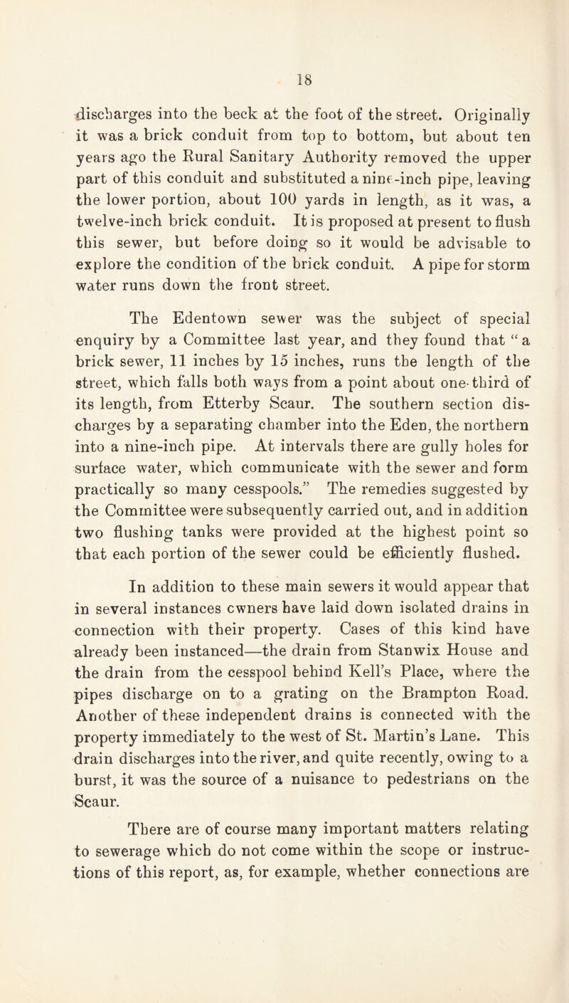 discharges into the beck at the foot of the street. Originally it was a brick conduit from top to bottom, but about ten years ago the Rural Sanitary Authority removed the upper part of this conduit and substituted a nine-inch pipe, leaving the lower portion, about 100 yards in length, as it was, a twelve-inch brick conduit. It is proposed at present to flush this sewer, but before doing so it would be advisable to explore the condition of the brick conduit. A pipe for storm water runs down the front street. The Edentown sewer was the subject of special enquiry by a Committee last year, and they found that “a brick sewer, 11 inches by 15 inches, runs the length of the street, which falls both ways from a point about one-third of its length, from Etterby Scaur. The southern section dis- charges by a separating chamber into the Eden, the northern into a nine-inch pipe. At intervals there are gully holes for surface water, which communicate with the sewer and form practically so many cesspools.” The remedies suggested by the Committee were subsequently carried out, and in addition two flushing tanks were provided at the highest point so that each portion of the sewer could be efficiently flushed. In addition to these main sewers it would appear that in several instances owners have laid down isolated drains in connection with their property. Cases of this kind have already been instanced—the drain from Stanwix House and the drain from the cesspool behind Kell’s Place, where the pipes discharge on to a grating on the Brampton Road. Another of these independent drains is connected with the property immediately to the west of St. Martin’s Lane. This drain discharges into the river, and quite recently, owing to a burst, it was the source of a nuisance to pedestrians on the Scaur. There are of course many important matters relating to sewerage which do not come within the scope or instruc- tions of this report, as, for example, whether connections are