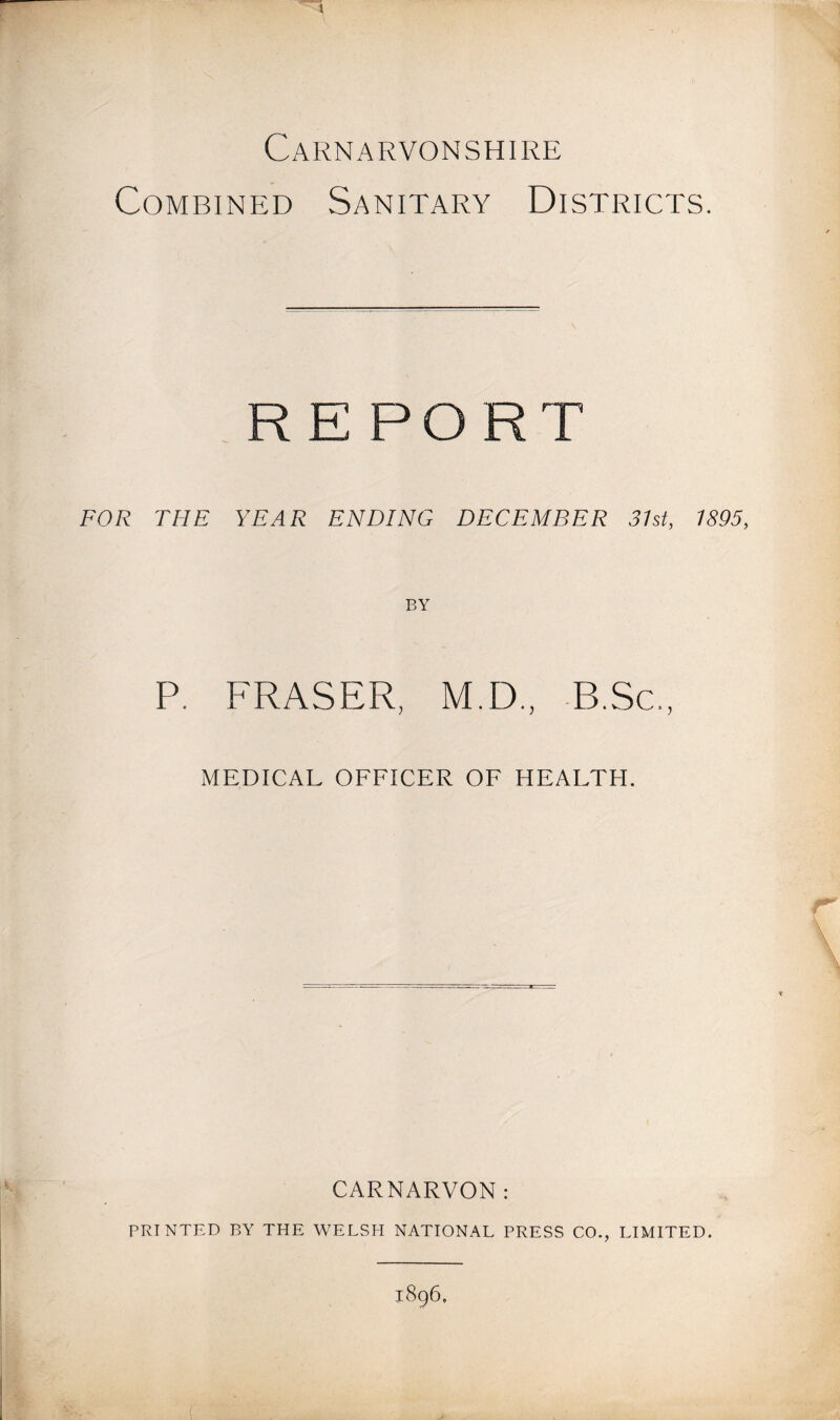 Carnarvonshire Combined Sanitary Districts. REPORT FOR THE YEAR ENDING DECEMBER 37st, 1895, BY P. FRASER, M.D., -B.Sc., MEDICAL OFFICER OF HEALTH. CARNARVON: PRINTED BY THE WELSH N.A.TIONAL PRESS CO., LIMITED. 1896.