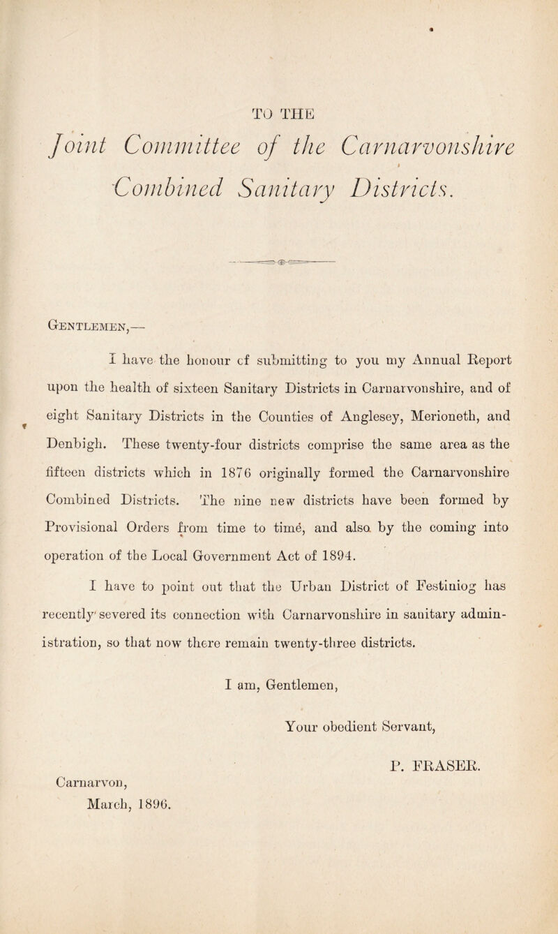 TO THE Joint Committee of the Carnarvonshire Combined Sanitary Districts. Gentlemen,— I iiave the honour of siihmitting to you my Annual Report upon the health of sixteen Sanitary Districts in Carnarvonshire, and of eight Sanitary Districts in the Counties of Anglesey, Merioneth, and Denbigh. These twenty-four districts comprise the same area as the fifteen districts which in 1876 originally formed the Carnarvonshire Combined Districts. The nine new districts have been formed by Provisional Orders from time to time, and also by the coming into operation of the Local Government Act of 1894. I have to point out that the Urban District of Festiniog has recently' severed its connection with Carnarvonshire in sanitary admin- istration, so that now there remain twenty-three districts. I am, Gentlemen, Your obedient Servant, Carnarvon, March, 1896. P. FRASER.