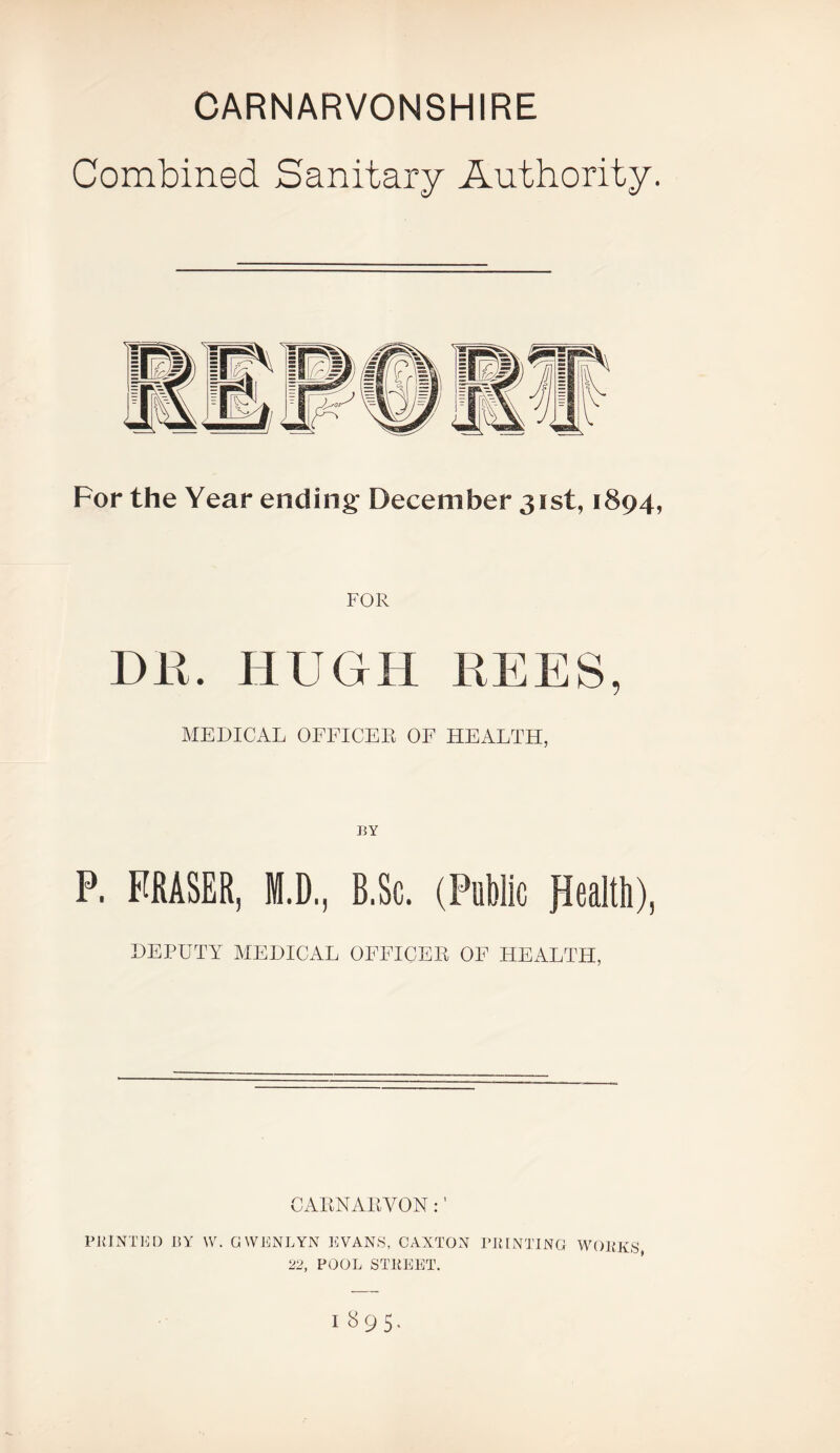 CARNARVONSHIRE Combined Sanitary Authority. For the Year ending December 31st, 1894, FOR DK. HUGH REES, MEDICAL OFFICER OF HEALTH, BY P. FRASER, M.D., B.Sc. (Public JJealth), DEPUTY MEDICAL OFFICER OF HEALTH, CARNAIiVON : ’ PKINTIU) BY W. GWBNLYN KVANS, CAXTON BKINTING WOBKS 22, POOL STREET. 1895,