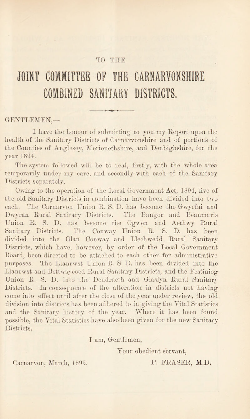 TO THE JOINT COMMITTEE OF THE CARNARVONSHIBE COMBINED SANITARY DISTRICTS. GENTLEMEN — I have the honour of submitting- to yon my Eeport upon the health of the Sanitary Districts of Carnarvonshire and of portions of the Counties of Anglesey, Aferionethshire, and Denbighshire, for the year 1894. The system followed will be to deal, firstly, wuth the whole area temporarily under my care, and secondly with each of the Sanitary Districts separately. Owing to the operation of the Ijocal Government Act, 1894, five of tlie old Sanitary Districts in combination have been divided into two each. The Carnarvon Union It. S. D. has become the Gwyrfai and Dwyran Eural Sanitary Districts. Tlie Bangor and Beaumaris Union E. S. D. lias become the Ogwen and Aethwy Eural Sanitary Districts. The Conway Union E. S. D. has been divided into the Gian Conway and Llechwedd Eural Sanitary Districts, which have, however, by order of the Local Government Board, been directed to be attached to each other for administrative purposes. The Llanrwst Union E. S. D. has been divided into the Llanrwst and Bettwsycoed Eural Sanitary Districts, and the Eestiniog Union E. S. D. into the Deudraeth and Glaslyn Eural Sanitary Districts. In consecjuence of the alteration in districts not having come into effect until after the close of the vear under review, the old division into districts has been adhered to in giving the Yital Statistics and the Sanitary history of the year. Where it has been found possible, the Yital Statistics have also been given for the new Sanitary Districts. I am. Gentlemen, Your obedient servant, P. EEASEE, M.D. CarnarvoD, March, 1895.