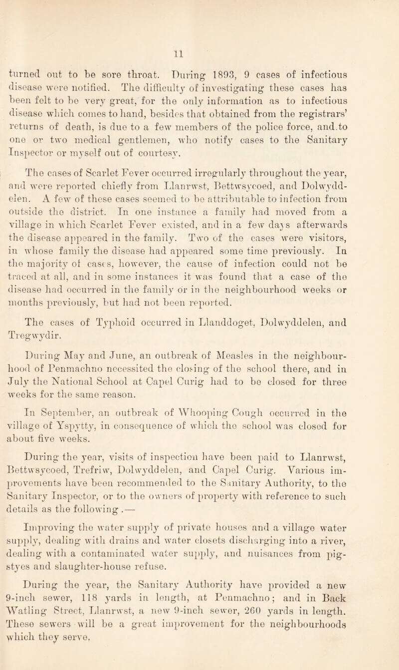 u turned out to be sore tliroat. During 1893, 9 cases of infectious disease were notified. The difficulty of investigating these cases has been felt to be very great, for the onl}^ information as to infectious disease whicli comes to hand, besides that obtained from the registrars’ returns of death, is due to a few members of the police force, and.to one or two medical gentlemen, who notify cases to the Sanitary Inspector or myself out of courtesy. The cases of Scarlet Fever occurred irregularly throughout the 3’ear, and were reported chiefly from Tdanrwst, Bettwsycoed, and Dolwydd- elen. A few of these cases seemed to be attributable to infection from outside the district. In one instance a family had moved from a village in which Scarlet Fever existed, and in a few da} s afterwards the disease a]ipeared in the family. Two of the cases were visitors, in whose family the disease had appeared some time previousljr In the majorit} ol cases, however, the cause of infection could not be traced at all, and in some instances it was found that a case of tlie disease had occurred in the family or in the neighbourhood weeks or months previously, but had not been reported. The cases of Typhoid occurred in Llanddoget, Dolwyddelen, and Tregwjfiir. During May and June, an outbreak of Measles in the neighbour- hood of Penmachno nccessited the closing of the school there, and in July the National School at Capel Curig had to bo closed for three weeks for the same reason. In September, an outbreak of Whooping Congh occurred in the village of YspjTty, in consequence of which the school was closed for about five weeks. During the year, visits of inspection have been paid to Llanrwst, Bettwsycoed, Trefriw, Dolwyddelen, and Capel Curig. Yarious im- provements have been recommended to the Sanitary Authority, to the Sanitary Inspector, or to the owners of [)ro})erty with reference to such details as the following .— Improving the water supply of private houses and a village water supply, dealing with drains and water closets dischai-ging into a river, dealing with a contaminated water sup})ly, and nuisances from pig- styes and slaughter-house refuse. During the year, the Sanitary Authority have provided a new 9-inch sewer, 118 yards in length, at Penmachno; and in Back \Yatling Street, Llanrwst, a ]iew 9-inch sewer, 260 yards in length. These sewers - will be a great improvement for the neighbourhoods >vhich they serve.