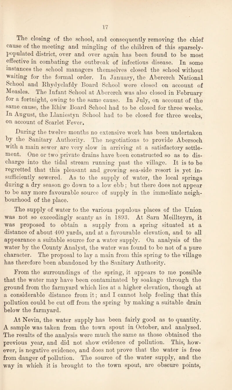 The closing of the school, and consequently removing the chief cause of the meeting and mingling of the children of this sparsely- populated district, over and over again has been found to be most etfective in combating the outbreak of infectious disease. In some instances the school managers themselves closed the school without waiting for the formal order. In January, the Abererch National School and Hhydyclafdy Board School were closed on account of Measles. The Infant School at Abererch was also closed in February for a fortnight, owing to the same cause. In July, on account of the same cause, the Bhiw Board School had to be closed for three weeks. In August, the Llaniestyn School had to be closed for three weeks, on account of Scarlet Fever* During the twelve months no extensive work has been undertaken by the Sanitary Authority. The negotiations to provide Abersoch with a main sewer are very slow in arriving at a satisfactory settle- ment. One or two private drains have been constructed so as to dis- charge into the tidal stream running past the village. It is to be regretted that this pleasant and growing sea-side resort is yet in- sufficiently sewered. As to the supply of water, the local springs during a dry season go down to a low ebb; but there does not appear to be any more favourable source of supj)ly in the immediate neigh- bourhood of the place. The supply of water to the various populous places of the Union was not so exceedingly scanty as in 1893. At Sarn Meillteyrn, it was proposed to obtain a supply from a spring situated at a distance of about 400 yards, and at a favourable elevation, and to all appearance a suitable source for a water supply. On analysis of the water by the County Analyst, the water was found to be not of a pure character. The proposal to lay a main from this spring to the village has therefore been abandoned by the Sanitary Authority. From the surroundings of the spring, it appears to me possible that the water may have been contaminated by soakage through the ground from the farmyard which lies at a higher elevation, though at a considerable distance from it; and I cannot help feeling that this pollution could be cut off from the spring by making a suitable drain below the farmyard. At Nevin, the water supply has been fairly good as to quantity. A sample was taken from the town spout in October, and analysed. The results of the analysis were much the same as those obtained the previous year, and did not show evidence of pollution. This, how- ever, is negative evidence, and does not prove that the water is free from danger of pollution. The source of the water supply, and the way in which it is brought to the town spout, are obscure points,