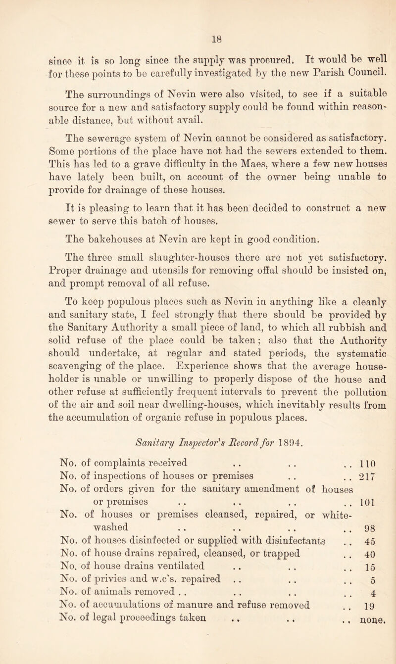 since it is so long since the supply was procured. It would be well for these points to be carefully investigated by the new Parish Council. The surroundings of Nevin were also visited, to see if a suitable source for a new and satisfactory supply could be found within reason- able distance, but without avail. The sewerage system of Nevin cannot be considered as satisfactory. Some portions of the place have not had the sewers extended to them. This has led to a grave difficulty in the Maes, where a few new houses have lately been built, on account of the owner being unable to provide for drainage of these houses. It is pleasing to learn that it has been decided to construct a new sewer to serve this batch of houses. The bakehouses at Nevin are kept in good condition. The three small slaughter-houses there are not yet satisfactory. Proper drainage and utensils for removing offal should be insisted on, and prompt removal of all refuse. To keep populous places such as Nevin in anything like a cleanly and sanitary state, I feel strongly that there should be provided by the Sanitary Authority a small piece of land, to which all rubbish and solid refuse of the place could be taken; also that the Authority should undertake, at regular and stated periods, the systematic scavenging of the place. Experience shows that the average house- holder is unable or unwilling to properly dispose of the house and other refuse at sufficiently frequent intervals to prevent the pollution of the air and soil near dwelling-houses, which inevitably results from the accumulation of organic refuse in populous places. Sanitary Inspectors Record for 1894. No. of complaints received .. .. ..110 No. of inspections of houses or premises . . . . 217 No. of orders given for the sanitary amendment of houses or premises . . .. . . . . 101 No. of houses or premises cleansed, repaired, or white- washed . . .. . . . . 98 No. of houses disinfected or supplied with disinfectants . . 45 No. of house drains repaired, cleansed, or trapped . . 40 No. of house drains ventilated .. . . . . 15 No. of privies and w.c’s. repaired . . . . . . 5 No. of animals removed . . . . . . . . 4 No. of accumulations of manure and refuse removed . . 19 No. of legal proceedings taken .. ., ., none.