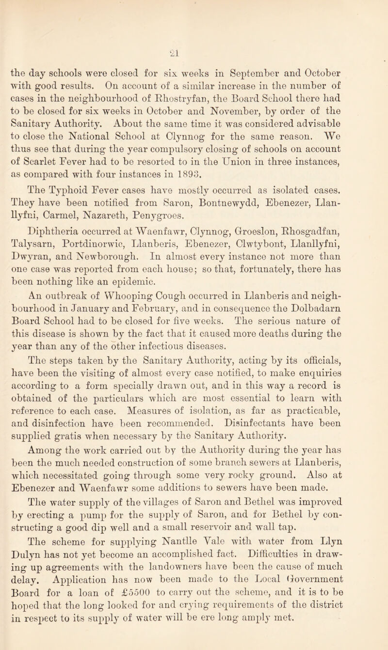 ‘zl the day schools were closed for six weeks in September and October with good results. On account of a similar increase in the number of cases in the neighbourhood of Ehostryfan, the Board School there had to be closed for six weeks in October and November, by order of the Sanitary Authority. About the same time it was considered advisable to close the National School at Clynnog for the same reason. We thus see that during the year compulsory closing of schools on account of Scarlet Fever had to be resorted to in the Union in three instances, as compared with four instances in 1893. The Typhoid Fever cases have mostly occurred as isolated cases. They have been notified from Saron, Bontnewydd, Ebenezer, Llan- llyfni, Carmel, Nazareth, Penygroes. Diphtheria occurred at Waenfawr, Clynnog, Croeslon, Fhosgadfan, Talysarn, Portdinorwic, Llanberis, Ebenezer, Clwtybont, Llanllyfni, Dwyran, and Newborough. In almost every instance not more than one case was reported from each house; so that, fortunately, there has been nothing like an epidemic. An outbreak of Whooping Cough occurred in Llanberis and neigh- bourhood in January and February, and in consequence the Dolbadarn Board School had to be closed for five weeks. The serious nature of this disease is shown by the fact that it caused more deaths during the year than any of the other infectious diseases. The steps taken by the Sanitary Authority, acting by its officials, have been the visiting of almost every case notified, to make enquiries according to a form specially drawn out, and in this way a record is obtained of the particulars which are most essential to learn with reference to each case. Measures of isolation, as far as practicable, and disinfection have been recommended. Disinfectants have been supplied gratis when necessary by the Sanitary Authority. Among the work carried out by the Authority during the year has been the much needed construction of some branch sewers at Llanberis, which necessitated going through some very rocky ground. Also at Ebenezer and Waenfawr some additions to sewers have been made. The water supply of the villages of Saron and Bethel was improved by erecting a pump for the supply of Saron, and for Bethel by con- structing a good dip well and a small reservoir and wall tap. The scheme for supplying Nantlle Yale with water from Llyn Dulyn has not yet become an accomplished fact. Difhcuities in draw- ing up agreements with the landowners have been the cause of much delay. Application has now been made to the Local (government Board for a loan of £5500 to carry out the scheme, and it is to be hoped that the long looked for and crying requirements of the district in respect to its supply of water will be ere long amply met.