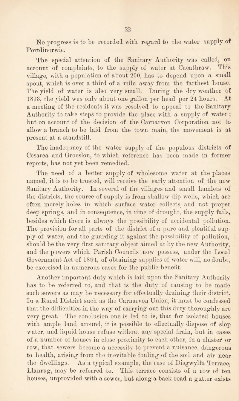 No progress is to be recorded with regard to tlie water supply of Portdinorwic. The special attention of the Sanitary Authority was called, on account of complaints, to the supply of water at Oaeathraw. This village, with a population of about 200, has to depend upon a small spout, which is over a third of a mile away from the fa.rthest house. The yield of water is also very small. During the dry weather of 1893, the 3deld was only about one gallon per head per 24 hours. At a meeting of the residents it was resolved to appeal to the Sanitary Authority to take steps to provide the place with a supply of water; but on account of the decision of the Carnarvon Corporation not to allow a branch to be laid from the town main, the movement is at present at a standstill. The inadequacy of the water supply of the populous districts of Cesarea and Groeslon, to which reference has been made in former reports, has not 3mt been remedied. The need of a better supply of wholesome water at the places named, it is to be trusted, will receive the early attention of the new Sanitary Authorit3^ In several of the villages and small hamlets of the districts, the source of supply is from shallow dip wells, which are often merel}^ holes in which surface water collects, and not proper deep springs, and in consequence, in time of drought, the supply fails, besides which there is always the possibility of accidental pollution. The provision for all parts of the district of a pure and plentiful sup- ply of water, and the guarding it against the possibilitj^ of pollution, should be the very first sanitary object aimed at by the new Authority, and the powers which Parish Councils now possess, under the Local Government Act of 1891, of obtaining supplies of water will, no doubt, be exercised in numerous cases for the public benefit. Another important duty which is laid upon the Sanitaiy Authority has to be referred to, and that is the dutj' of causing to be made such sewers as may be necessaiy for effectually draining their district. In a Pural District such as the Carnarvon Union, it must be confessed that the difficulties in the way of carrying out this duty thoroughly are veiy great. The conclusion one is led to is, that for isolated houses with ample land around, it is possible to effectuall}^ dispose of slop water, and liquid house refuse without an^^ special drain, but in cases of a number of houses in close proximity to each other, in a cluster or row, that sowers become a necessity to prevent a nuisance, dangerous to health, arising from the inevitable fouling of the soil and air near the dwellings. As a typical example, the case of Disgwylfa Terrace, Llanrug, may be referred to. This terrace consists of a row of ten houses, unprovided with a sewer, but along a back road a gutter exists