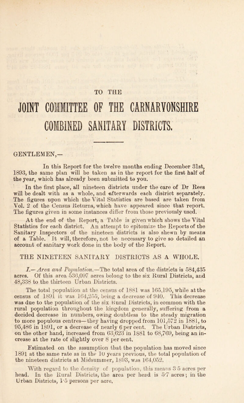 TO THE JOINT COMMITTEE OF THE CAENARVONSHIBE COMBINED SANITARY DISTRICTS. GENTLEMEN,— In this Report for the twelve months ending December 31st, 1893, the same plan will be taken as in the report for the first half of the year, which has already been submitted to you. In the first place, all nineteen districts under the care of Dr Rees will be dealt with as a whole, and «,fterwards each district separately. The figures upon which the Vital Statistics are based are taken from Vol. 2 of the Census Returns, which have appeared since that report. The figures given in some instances differ from those previously used. At the end of the Report, a Table is given which shows the Vital Statistics for each district. An attempt to epitomize the Reports of the Sanitary Inspectors of the nineteen districts is also shewn by means of a Table. It will, therefore, not be necessary to give so detailed an account of sanitary work done in the body of the Report. THE NINETEEN SANITARY DISTRICTS AS A WHOLE. I.—Area and Pojmlation.—The total area of the districts is 584,435 acres. Of this area 536,097 acres belong to the six Rural Districts, and 48,338 to the thirteen Urban Districts. The total population at the census of 1881 was 165,195, while at the census of 1891 it was 164,255, being a decrease of 940. This decrease was due to the population of the six Hural Districts, in common with the rural population throughout the kingdom generally, suffering from a decided decrease in numbers, owing doubtless to the steady migration to more populous centres—they having dropped from 101,572 in 1881, to 95,486 in 1891, or a decrease of nearly 6 per cent. The Urban Districts, on the other hand, increased from 63,623 in 1881 to 68,769, being an in- crease at the rate of slightly over 8 per cent. Estimated on the assumption that the population has moved since 1891 at the same rate as in the lO years previous, the total population of the nineteen districts at Midsummer, 1893, was 164,062. With regard to the density of population, this means 3 5 acres per head. In the Rural Districts, the area per head is 5’7 acres; in the Urban Districts, I’o persons per acre.