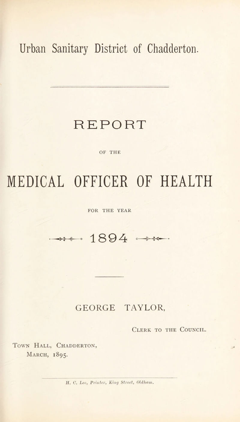 REPORT OF THE MEDICAL OFFICER OF HEALTH FOR THE YEAR 1894 GEORGE TAYLOR, Clerk to the Council. Town Hall, Chadderton, March, 1895.