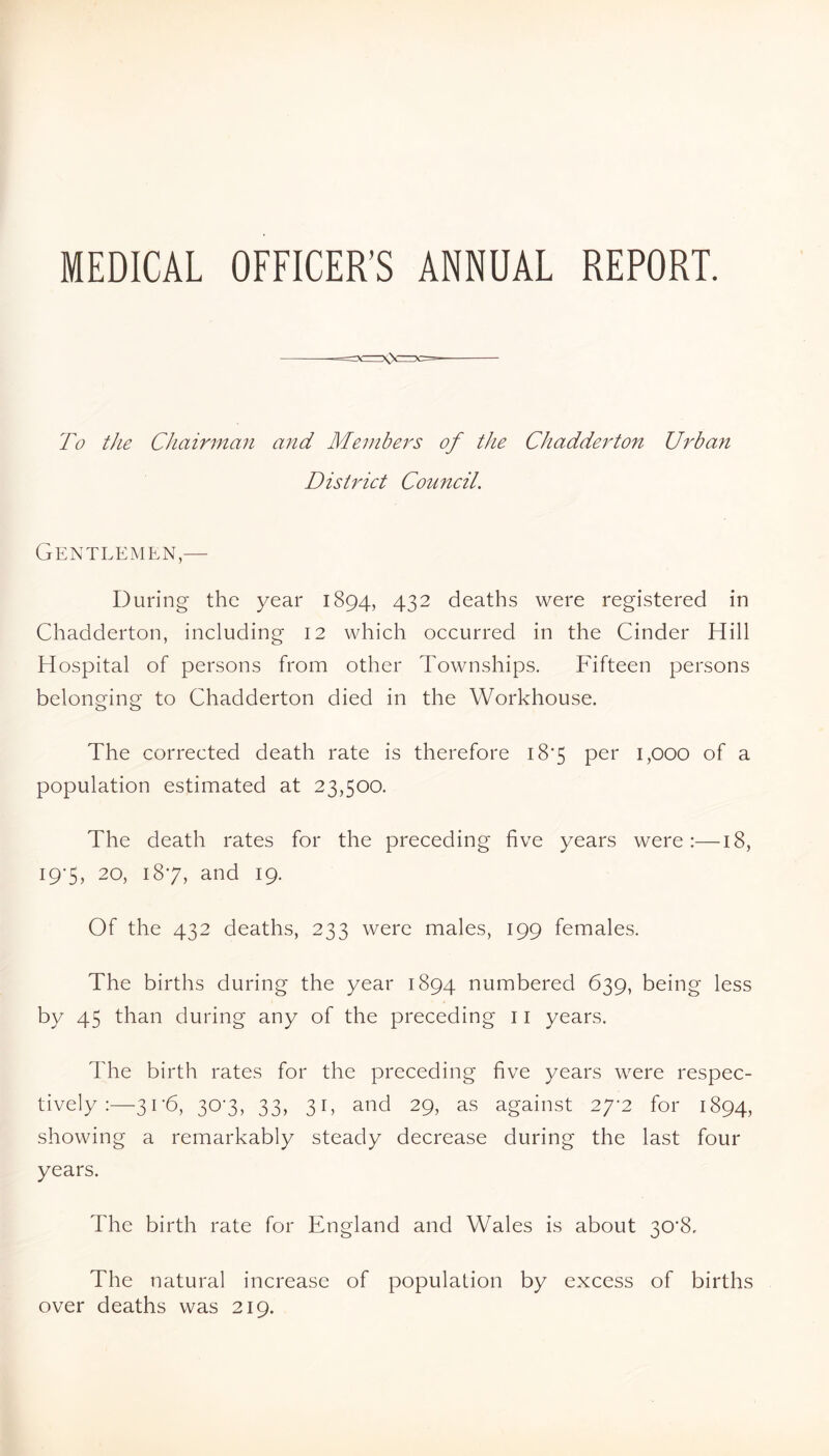 MEDICAL OFFICER’S ANNUAL REPORT. To the CJiairmaii and Members of the Chadderton Urban District Council. Gentlemen,— During the year 1894, 432 deaths were registered in Chadderton, including 12 which occurred in the Cinder Hill Hospital of persons from other Townships. Fifteen persons belonging to Chadderton died in the Workhouse. The corrected death rate is therefore i8'5 per 1,000 of a population estimated at 23,500. The death rates for the preceding five years were:—18, I9’5, 20, 187, and 19. Of the 432 deaths, 233 were males, 199 females. The births during the year 1894 numbered 639, being less by 45 than during any of the preceding 11 years. The birth rates for the preceding five years were respec- tively :—3r6, 307, 33, 31, and 29, as against 27^2 for 1894, showing a remarkably steady decrease during the last four years. The birth rate for England and Wales is about 30'8, The natural increase of population by excess of births over deaths was 219.