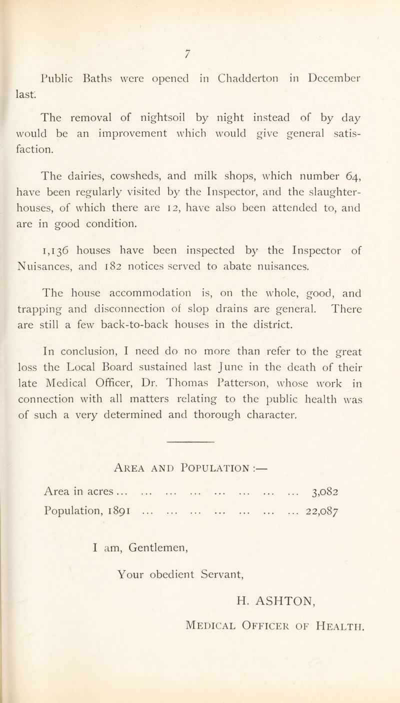 Public Baths were opened in Chadderton in December last. The removal of nightsoil by night instead of by day would be an improvement which would give general satis- faction. The dairies, cowsheds, and milk shops, which number 64, have been regularly visited by the Inspector, and the slaughter- houses, of which there are 12, have also been attended to, and are in good condition. 1,136 houses have been inspected by the Inspector of Nuisances, and 182 notices served to abate nuisances. The house accommodation is, on the whole, good, and trapping and disconnection of slop drains are general. There are still a few back-to-back houses in the district. In conclusion, I need do no more than refer to the great loss the Local Board sustained last June in the death of their late Medical Officer, Dr. Thomas Patterson, whose work in connection with all matters relating to the public health was of such a very determined and thorough character. Area and Population :— Area in acres ... Population, 1891 ... 3,082 ... 22,087 I am. Gentlemen, Your obedient Servant H. ASHTON, Medical Officer of Health.