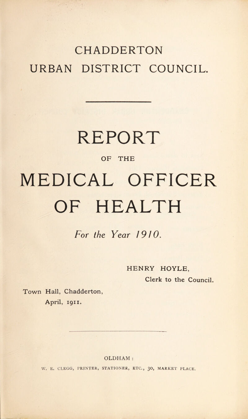 CHADDERTON URBAN DISTRICT COUNCIL. REPORT OF THE MEDICAL OFFICER OF HEALTH For the Year 1910, Town Hall, Chadderton, April, igii. HENRY HOYLE, Clerk to the Council. OLDHAM: W. E. CLEGG, PRINTER, STATIONER, ETC., 30, MARKET PLACE.