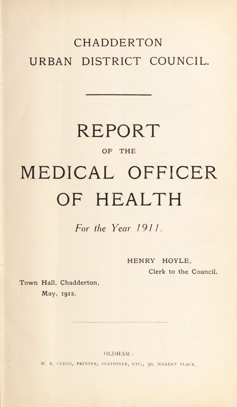 CHADDERTON URBAN DISTRICT COUNCIL. REPORT OF THE MEDICAL OFFICER OF HEALTH For the Year 191 /. Town Hall, Chadderton, May, 1912. HENRY HOYLE, Clerk to the Council. OLDHAM : VV. E. CLEGG, PRINTER, STATIONER, ETC., 30, MARKET PLACE.
