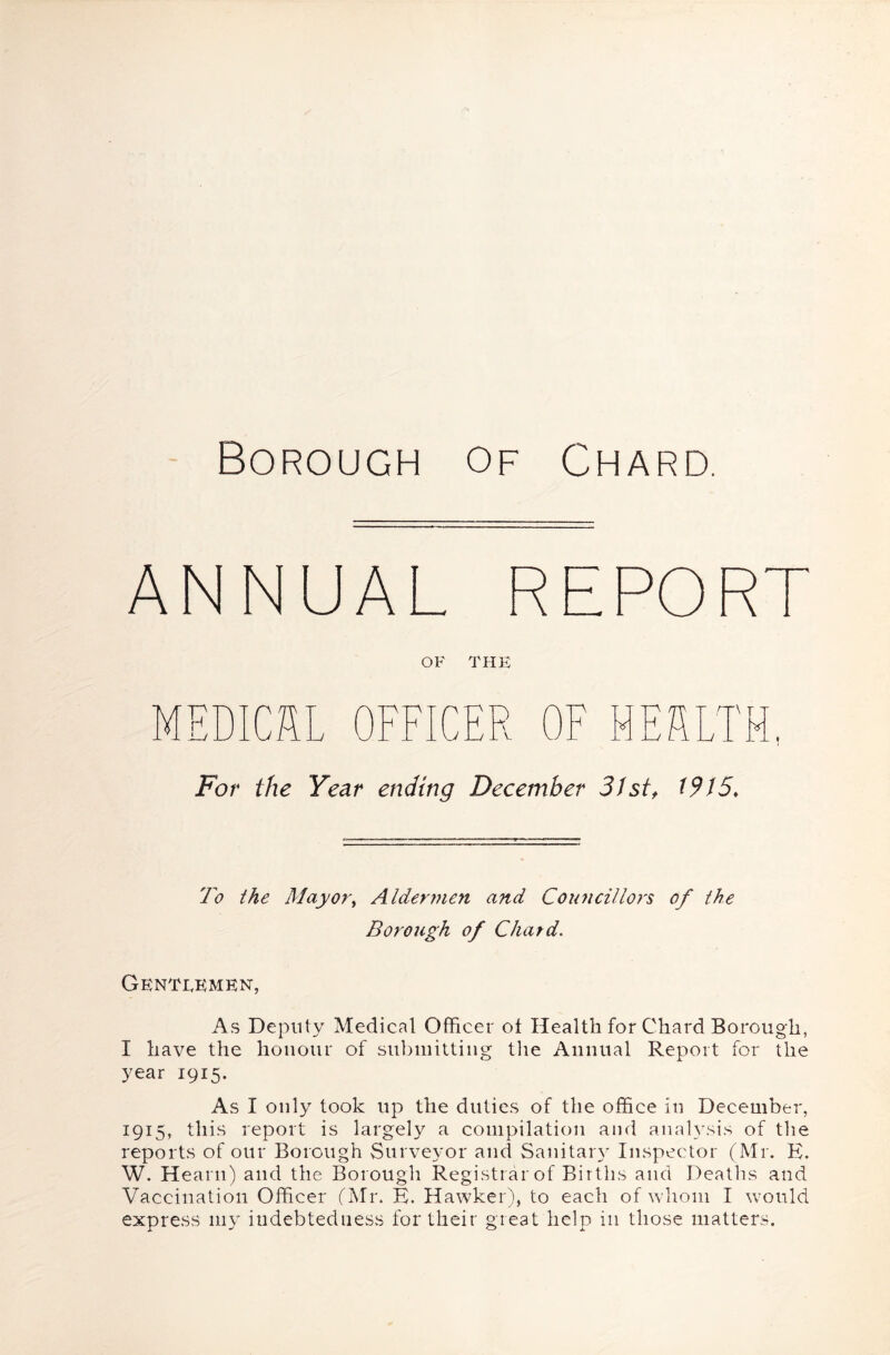 Borough of Chard. ANNUAL REPOR OF THE MEDICAL OFFICER 0 V ■N r T Jv For the Year ending December 31 st^ t9I5. To the May ory Aldermen and Councillors of the Borough of Chard. Gentlemen, As Deputy Medical Officer ot Health for Chard Borough, I have the honour of submitting tlie Annual Report for the year 1915. As I only took up the duties of the office in December, 1915, this report is largely a compilation and analysis of tlie reports of our Borough Surveyor and Sanitar}- Inspector (Mr. E. W. Hearn) and the Borough Registrar of Births and Deatlis and Vaccination Officer (Mr. K. Hawker), to each of whom I would express my indebtedness for their great help in those matters.