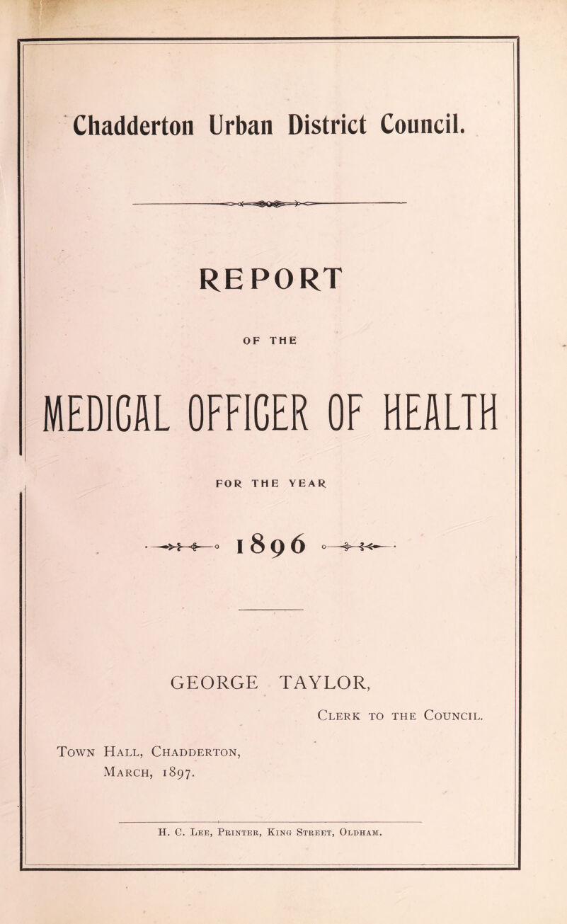 REPORT OF THE MEDICAL OFFICER OF HEALTH FOR THE YEAR 1896 GEORGE TAYLOR, Town Hall, Chadderton, March, 1897. Clerk to the Council.