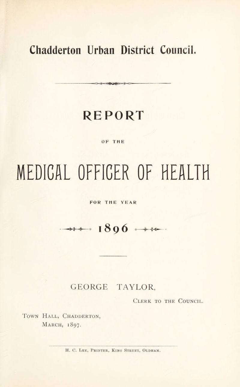 REPORT OF THE MEDICAL OFFICER OF HEALTH FOR THE YEAR —1896 GEORGE TAYLOR, Clerk to the Council. Town Hall, Chadderton, March, 1897.