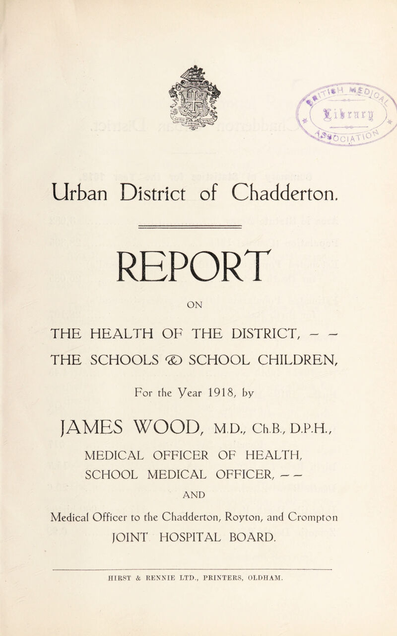 Urban District of Chadderton. REPORT ON THE HEALTH OE THE DISTRICT, THE SCHOOLS SCHOOL CHILDREN, For the Year 1918, by JAMES WOOD, M,D., Ch.B,, D.P.H., MEDICAL OFFICER OF HEALTH, SCHOOL MEDICAL OFFICER, AND Medical Officer to the Chadderton, Roy ton, and Crompton JOINT HOSPITAL BOARD. HIRST & RENNIE LTD., PRINTERS, OLDHAM.