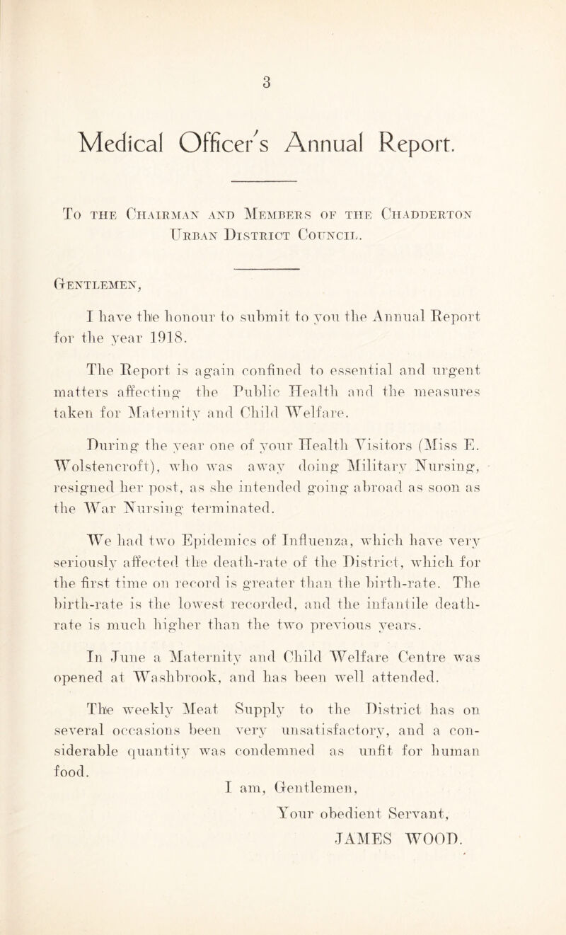 Medical Officer s Annual Report. To THE Chairman and Members of the Chadderton ITrban District Council. Gentlemen, I liave tine It on our to submit to you the Auuual Report for tlie year 1918. The Report is again confined to essential and urgent matters affecting the Public Health and the measures taken for iRaternity and Child Welfare. During the year one of your Health Visitors (Miss E. M^olstencroft), who was away doing Military Nursing, resignied her post, as she intended going' abroad as soon as the War Nursing terminated. We had two Epidemics of Influenza, which have very seriously affected the death-rate of the District, udiicli for the first time on record is greater than the birth-rate. The hirth-rate is the lowest recorded, and the infantile death- rate is much higher than the two prerdous years. In Tune a Maternity and Child Welfare Centre was opened at Washbrook, and has been weM attended. The weekly Meat Supply to the District has on several occasions been very unsatisfactory, and a con- siderable quantity was condemned as unfit for human food. I am, Gentlemen, Your obedient Servant, TAMES WOOD.