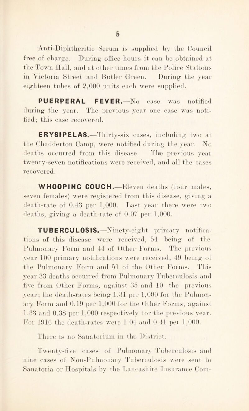 Aiiti-Diplitlieritic Seriiin is supplied by the Council free of cliarg’e. During office liours it can be obtained at the Town Hall, and at otlier times from the Police Stations in Victoria Street and Butler (jiuen. During- the year eighteen tubes of 2,000 units each were supplied. PUERPERAL FEVER.—No case was notified during the year. The previous year one case was noti- fied; this case recovered. ERYSIPELAS.—Thirty- six (-ases, including two at the (diadderton Camp, were notified during the year. No deaths occurred from this disease. The previous year twenty-seven notifications were received, and all the cases recovered. WHOOPING GOUGH.—Eleven deaths (four males, seven females) were registered from this disease, giving a death-rate of 0.43 per 1,000. Last year there were two deaths, giving a death-rate of 0.07 per 1,000. TUBERCULOSIS.—N inety-eight primary notifica- tions of this disease were received, 54 being of flie Pulmonary Eorm and 44 of Other Eorms. The ])reA4ous year 100 primary notifications were receHed, 49 being of the Pulmonary Eorm and 51 of the Otlier Eorms. This A^ear 33 deaths occurred from Pulmonarv Tuberculosis and five from Other Eorms, against 35 and 10 the previous year; the death-rates being 1.31 ])er 1,000 for the Pulmon- ary horni and 0.19 jrer 1,000 for the ()ther Eorms, against 1.33 and 0.38 per 1,000 respectiA-ely for the previous year. For 191G the death-rates were 1.04 and 0.41 per 1,000. There is no Sanatorium in the Distrit-t. Twentv-fiAm cases of Pulmonarv Tubercidosis and f. t nine cases of Non-Pulmonaj'V Tuberculosis Avere sent fo Sanatoria or Hospitals by the Eam-ashire Insurance Com-