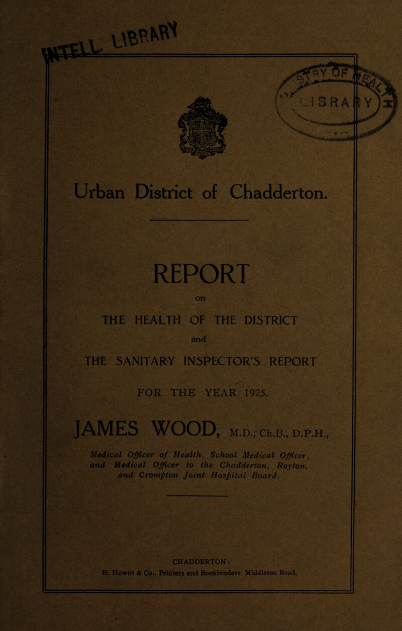 REPORT on THE HEALTH OF THE DISTRICT and THE SANITARY INSPECTOR’S REPORT FOR THE YEAR 1925. JAMES WOOD, M.D., Ch.B., D.P.H Medical Officer of Health, School Medical Officer, and Medical Officer to the Chadderton, Royton, and Crompton Joint Hospital Board. CHADDERTON: H. Howitt & Co,, Printers and Bookbinders. Middleton Road.